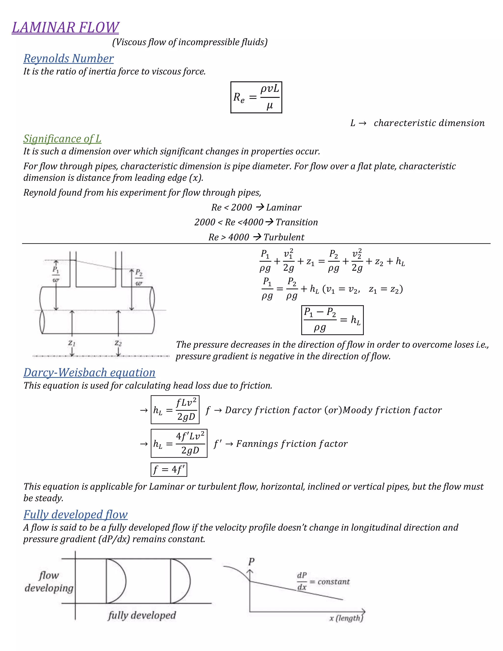 LAMINAR FLOW
(Viscous flow of incompressible fluids)
Reynolds Number
It is the ratio of inertia force to viscous force.
𝑅 𝑒 =
𝜌𝑣𝐿
𝜇
𝐿 → 𝑐ℎ𝑎𝑟𝑒𝑐𝑡𝑒𝑟𝑖𝑠𝑡𝑖𝑐 𝑑𝑖𝑚𝑒𝑛𝑠𝑖𝑜𝑛
Significance of L
It is such a dimension over which significant changes in properties occur.
For flow through pipes, characteristic dimension is pipe diameter. For flow over a flat plate, characteristic
dimension is distance from leading edge (𝑥).
Reynold found from his experiment for flow through pipes,
Re < 2000  Laminar
2000 < Re <4000 Transition
Re > 4000  Turbulent
𝑃1
𝜌𝑔
+
𝑣1
2
2𝑔
+ 𝑧1 =
𝑃2
𝜌𝑔
+
𝑣2
2
2𝑔
+ 𝑧2 + ℎ 𝐿
𝑃1
𝜌𝑔
=
𝑃2
𝜌𝑔
+ ℎ 𝐿 (𝑣1 = 𝑣2, 𝑧1 = 𝑧2)
𝑃1 − 𝑃2
𝜌𝑔
= ℎ 𝐿
The pressure decreases in the direction of flow in order to overcome loses i.e.,
pressure gradient is negative in the direction of flow.
Darcy-Weisbach equation
This equation is used for calculating head loss due to friction.
→ ℎ 𝐿 =
𝑓𝐿𝑣2
2𝑔𝐷
𝑓 → 𝐷𝑎𝑟𝑐𝑦 𝑓𝑟𝑖𝑐𝑡𝑖𝑜𝑛 𝑓𝑎𝑐𝑡𝑜𝑟 (𝑜𝑟)𝑀𝑜𝑜𝑑𝑦 𝑓𝑟𝑖𝑐𝑡𝑖𝑜𝑛 𝑓𝑎𝑐𝑡𝑜𝑟
→ ℎ 𝐿 =
4𝑓′𝐿𝑣2
2𝑔𝐷
𝑓′
→ 𝐹𝑎𝑛𝑛𝑖𝑛𝑔𝑠 𝑓𝑟𝑖𝑐𝑡𝑖𝑜𝑛 𝑓𝑎𝑐𝑡𝑜𝑟
𝑓 = 4𝑓′
This equation is applicable for Laminar or turbulent flow, horizontal, inclined or vertical pipes, but the flow must
be steady.
Fully developed flow
A flow is said to be a fully developed flow if the velocity profile doesn’t change in longitudinal direction and
pressure gradient (dP/dx) remains constant.
 