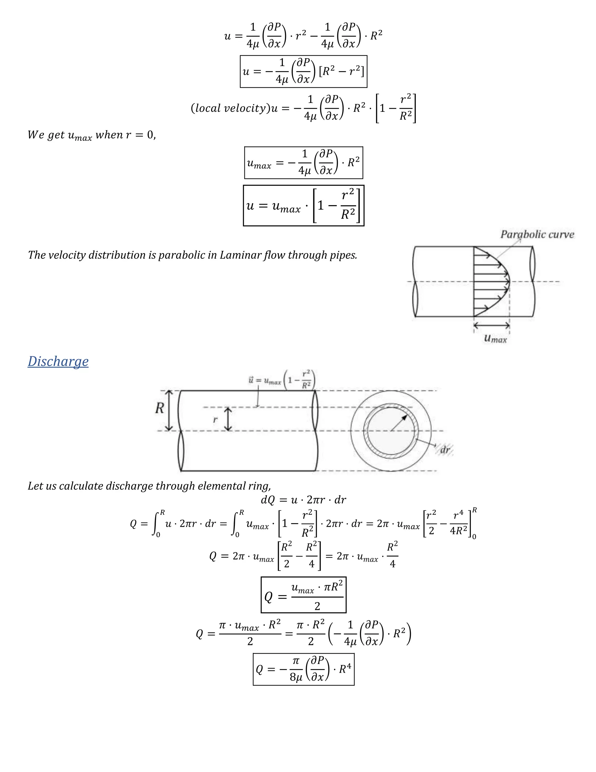 𝑢 =
1
4𝜇
(
𝜕𝑃
𝜕𝑥
) ⋅ 𝑟2
−
1
4𝜇
(
𝜕𝑃
𝜕𝑥
) ⋅ 𝑅2
𝑢 = −
1
4𝜇
(
𝜕𝑃
𝜕𝑥
) [𝑅2
− 𝑟2]
(𝑙𝑜𝑐𝑎𝑙 𝑣𝑒𝑙𝑜𝑐𝑖𝑡𝑦)𝑢 = −
1
4𝜇
(
𝜕𝑃
𝜕𝑥
) ⋅ 𝑅2
⋅ [1 −
𝑟2
𝑅2
]
𝑊𝑒 𝑔𝑒𝑡 𝑢 𝑚𝑎𝑥 𝑤ℎ𝑒𝑛 𝑟 = 0,
𝑢 𝑚𝑎𝑥 = −
1
4𝜇
(
𝜕𝑃
𝜕𝑥
) ⋅ 𝑅2
𝑢 = 𝑢 𝑚𝑎𝑥 ⋅ [1 −
𝑟2
𝑅2
]
The velocity distribution is parabolic in Laminar flow through pipes.
Discharge
Let us calculate discharge through elemental ring,
𝑑𝑄 = 𝑢 ⋅ 2𝜋𝑟 ⋅ 𝑑𝑟
𝑄 = ∫ 𝑢 ⋅ 2𝜋𝑟 ⋅ 𝑑𝑟
𝑅
0
= ∫ 𝑢 𝑚𝑎𝑥 ⋅ [1 −
𝑟2
𝑅2
] ⋅ 2𝜋𝑟 ⋅ 𝑑𝑟
𝑅
0
= 2𝜋 ⋅ 𝑢 𝑚𝑎𝑥 [
𝑟2
2
−
𝑟4
4𝑅2
]
0
𝑅
𝑄 = 2𝜋 ⋅ 𝑢 𝑚𝑎𝑥 [
𝑅2
2
−
𝑅2
4
] = 2𝜋 ⋅ 𝑢 𝑚𝑎𝑥 ⋅
𝑅2
4
𝑄 =
𝑢 𝑚𝑎𝑥 ⋅ 𝜋𝑅2
2
𝑄 =
𝜋 ⋅ 𝑢 𝑚𝑎𝑥 ⋅ 𝑅2
2
=
𝜋 ⋅ 𝑅2
2
(−
1
4𝜇
(
𝜕𝑃
𝜕𝑥
) ⋅ 𝑅2
)
𝑄 = −
𝜋
8𝜇
(
𝜕𝑃
𝜕𝑥
) ⋅ 𝑅4
 
