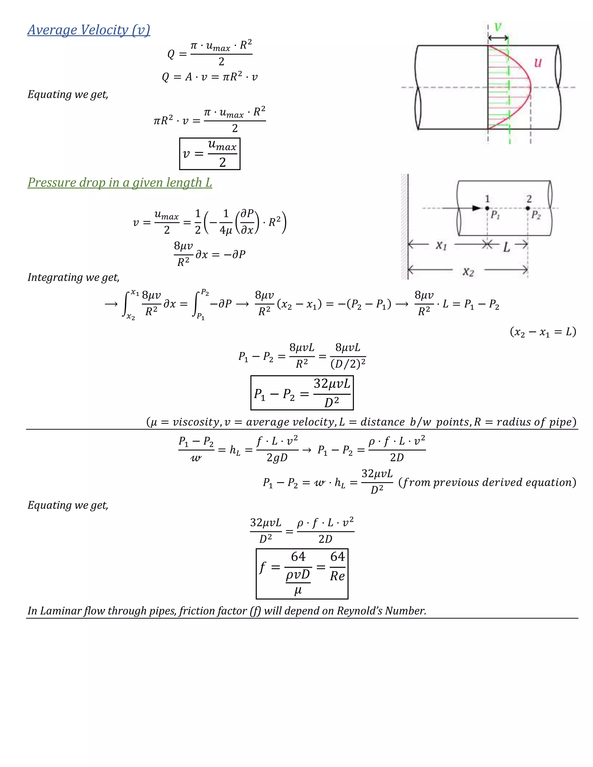Average Velocity (𝑣)
𝑄 =
𝜋 ⋅ 𝑢 𝑚𝑎𝑥 ⋅ 𝑅2
2
𝑄 = 𝐴 ⋅ 𝑣 = 𝜋𝑅2
⋅ 𝑣
Equating we get,
𝜋𝑅2
⋅ 𝑣 =
𝜋 ⋅ 𝑢 𝑚𝑎𝑥 ⋅ 𝑅2
2
𝑣 =
𝑢 𝑚𝑎𝑥
2
Pressure drop in a given length L
𝑣 =
𝑢 𝑚𝑎𝑥
2
=
1
2
(−
1
4𝜇
(
𝜕𝑃
𝜕𝑥
) ⋅ 𝑅2
)
8𝜇𝑣
𝑅2
𝜕𝑥 = −𝜕𝑃
Integrating we get,
⟶ ∫
8𝜇𝑣
𝑅2
𝜕𝑥
𝑥1
𝑥2
= ∫ −𝜕𝑃
𝑃2
𝑃1
⟶
8𝜇𝑣
𝑅2
(𝑥2 − 𝑥1) = −(𝑃2 − 𝑃1) ⟶
8𝜇𝑣
𝑅2
⋅ 𝐿 = 𝑃1 − 𝑃2
(𝑥2 − 𝑥1 = 𝐿)
𝑃1 − 𝑃2 =
8𝜇𝑣𝐿
𝑅2
=
8𝜇𝑣𝐿
(𝐷 2⁄ )2
𝑃1 − 𝑃2 =
32𝜇𝑣𝐿
𝐷2
(𝜇 = 𝑣𝑖𝑠𝑐𝑜𝑠𝑖𝑡𝑦, 𝑣 = 𝑎𝑣𝑒𝑟𝑎𝑔𝑒 𝑣𝑒𝑙𝑜𝑐𝑖𝑡𝑦, 𝐿 = 𝑑𝑖𝑠𝑡𝑎𝑛𝑐𝑒 𝑏 𝑤⁄ 𝑝𝑜𝑖𝑛𝑡𝑠, 𝑅 = 𝑟𝑎𝑑𝑖𝑢𝑠 𝑜𝑓 𝑝𝑖𝑝𝑒)
𝑃1 − 𝑃2
𝓌
= ℎ 𝐿 =
𝑓 ⋅ 𝐿 ⋅ 𝑣2
2𝑔𝐷
→ 𝑃1 − 𝑃2 =
𝜌 ⋅ 𝑓 ⋅ 𝐿 ⋅ 𝑣2
2𝐷
𝑃1 − 𝑃2 = 𝓌 ⋅ ℎ 𝐿 =
32𝜇𝑣𝐿
𝐷2
(𝑓𝑟𝑜𝑚 𝑝𝑟𝑒𝑣𝑖𝑜𝑢𝑠 𝑑𝑒𝑟𝑖𝑣𝑒𝑑 𝑒𝑞𝑢𝑎𝑡𝑖𝑜𝑛)
Equating we get,
32𝜇𝑣𝐿
𝐷2
=
𝜌 ⋅ 𝑓 ⋅ 𝐿 ⋅ 𝑣2
2𝐷
𝑓 =
64
𝜌𝑣𝐷
𝜇
=
64
𝑅𝑒
In Laminar flow through pipes, friction factor (f) will depend on Reynold’s Number.
 