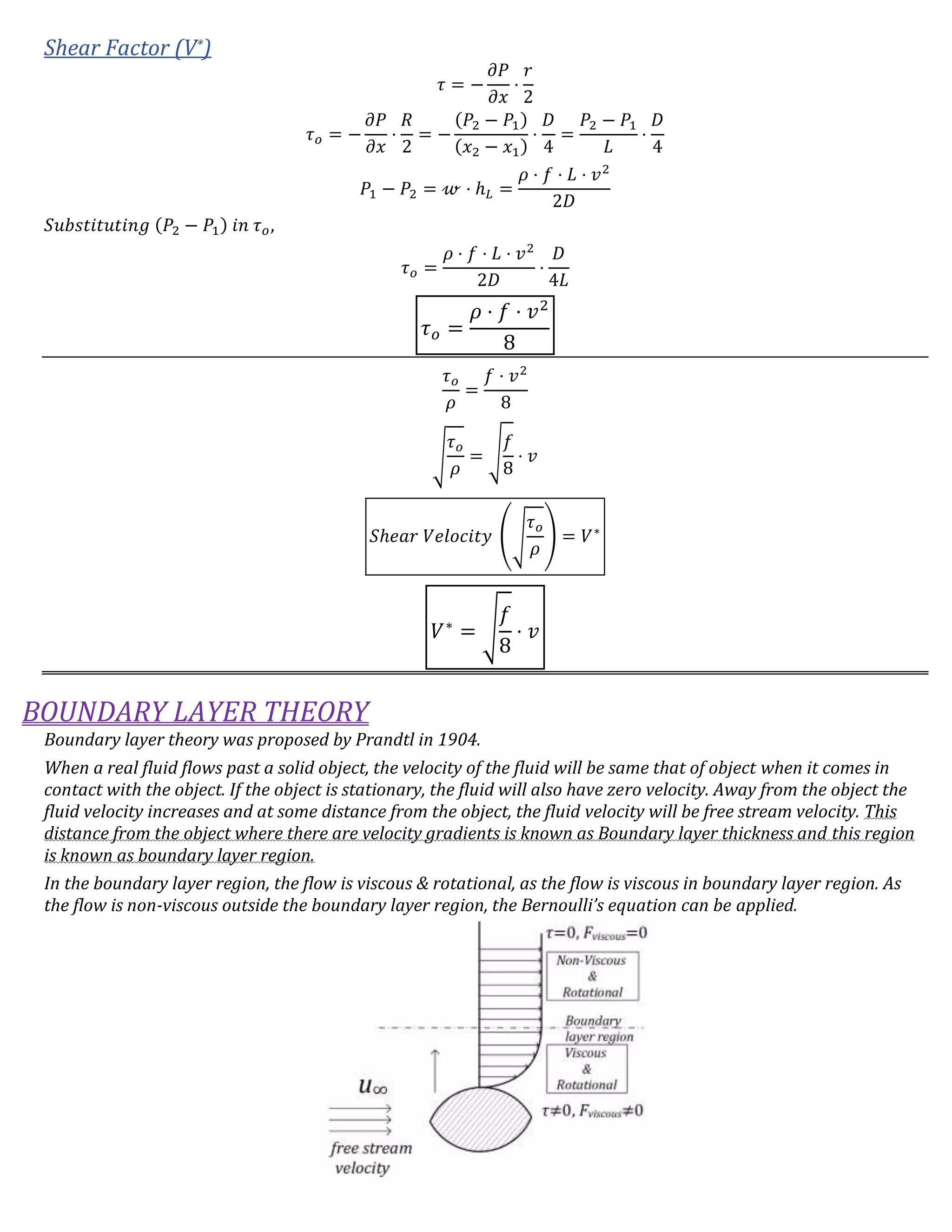 Shear Factor (V*)
𝜏 = −
𝜕𝑃
𝜕𝑥
⋅
𝑟
2
𝜏 𝑜 = −
𝜕𝑃
𝜕𝑥
⋅
𝑅
2
= −
(𝑃2 − 𝑃1)
(𝑥2 − 𝑥1)
⋅
𝐷
4
=
𝑃2 − 𝑃1
𝐿
⋅
𝐷
4
𝑃1 − 𝑃2 = 𝓌 ⋅ ℎ 𝐿 =
𝜌 ⋅ 𝑓 ⋅ 𝐿 ⋅ 𝑣2
2𝐷
𝑆𝑢𝑏𝑠𝑡𝑖𝑡𝑢𝑡𝑖𝑛𝑔 (𝑃2 − 𝑃1) 𝑖𝑛 𝜏 𝑜,
𝜏 𝑜 =
𝜌 ⋅ 𝑓 ⋅ 𝐿 ⋅ 𝑣2
2𝐷
⋅
𝐷
4𝐿
𝜏 𝑜 =
𝜌 ⋅ 𝑓 ⋅ 𝑣2
8
𝜏 𝑜
𝜌
=
𝑓 ⋅ 𝑣2
8
√
𝜏 𝑜
𝜌
= √
𝑓
8
⋅ 𝑣
𝑆ℎ𝑒𝑎𝑟 𝑉𝑒𝑙𝑜𝑐𝑖𝑡𝑦 (√
𝜏 𝑜
𝜌
) = 𝑉∗
𝑉∗
= √
𝑓
8
⋅ 𝑣
BOUNDARY LAYER THEORY
Boundary layer theory was proposed by Prandtl in 1904.
When a real fluid flows past a solid object, the velocity of the fluid will be same that of object when it comes in
contact with the object. If the object is stationary, the fluid will also have zero velocity. Away from the object the
fluid velocity increases and at some distance from the object, the fluid velocity will be free stream velocity. This
distance from the object where there are velocity gradients is known as Boundary layer thickness and this region
is known as boundary layer region.
In the boundary layer region, the flow is viscous & rotational, as the flow is viscous in boundary layer region. As
the flow is non-viscous outside the boundary layer region, the Bernoulli’s equation can be applied.
 