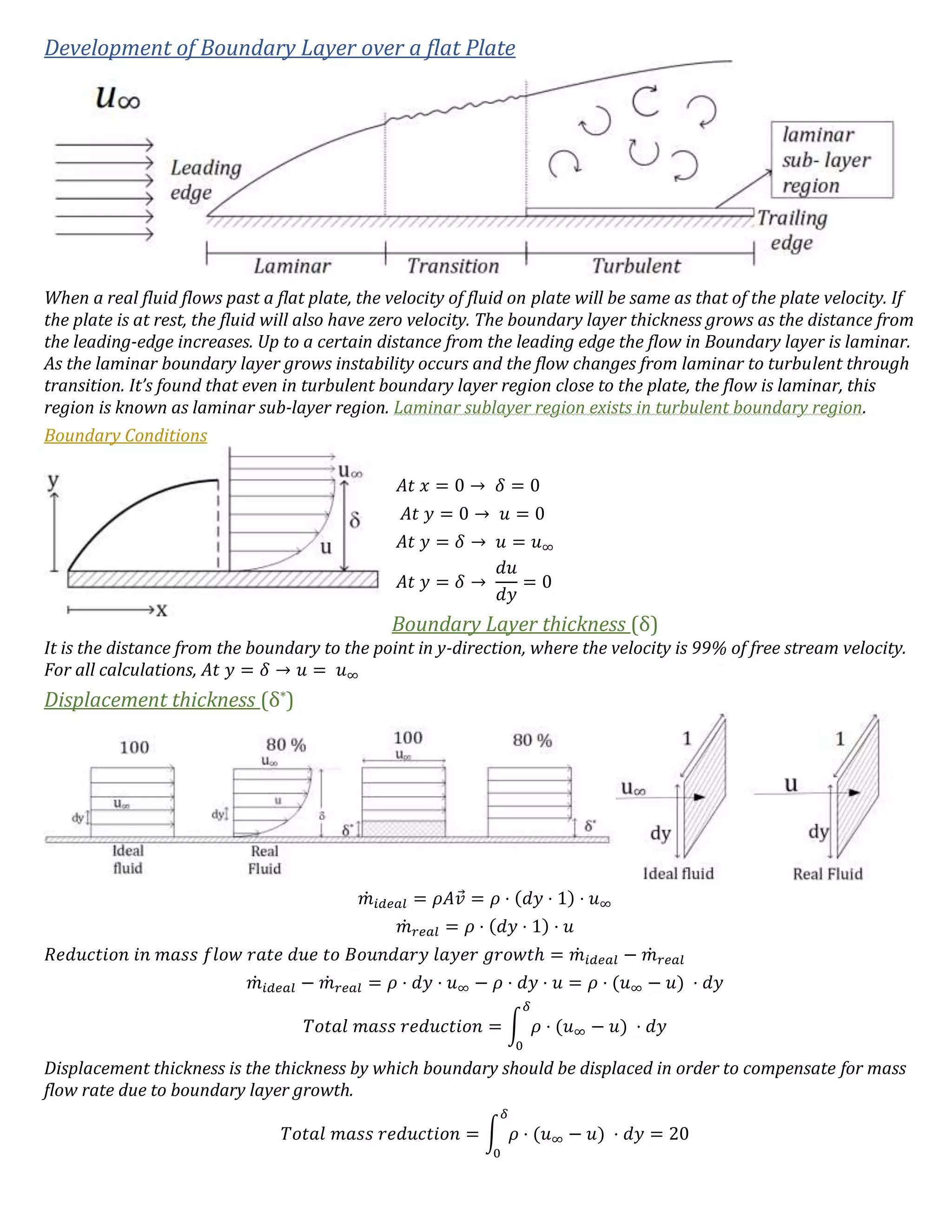 Development of Boundary Layer over a flat Plate
When a real fluid flows past a flat plate, the velocity of fluid on plate will be same as that of the plate velocity. If
the plate is at rest, the fluid will also have zero velocity. The boundary layer thickness grows as the distance from
the leading-edge increases. Up to a certain distance from the leading edge the flow in Boundary layer is laminar.
As the laminar boundary layer grows instability occurs and the flow changes from laminar to turbulent through
transition. It’s found that even in turbulent boundary layer region close to the plate, the flow is laminar, this
region is known as laminar sub-layer region. Laminar sublayer region exists in turbulent boundary region.
Boundary Conditions
𝐴𝑡 𝑥 = 0 → 𝛿 = 0
𝐴𝑡 𝑦 = 0 → 𝑢 = 0
𝐴𝑡 𝑦 = 𝛿 → 𝑢 = 𝑢∞
𝐴𝑡 𝑦 = 𝛿 →
𝑑𝑢
𝑑𝑦
= 0
Boundary Layer thickness (δ)
It is the distance from the boundary to the point in y-direction, where the velocity is 99% of free stream velocity.
For all calculations, 𝐴𝑡 𝑦 = 𝛿 → 𝑢 = 𝑢∞
Displacement thickness (δ*)
𝑚̇ 𝑖𝑑𝑒𝑎𝑙 = 𝜌𝐴𝑣⃗ = 𝜌 ⋅ (𝑑𝑦 ⋅ 1) ⋅ 𝑢∞
𝑚̇ 𝑟𝑒𝑎𝑙 = 𝜌 ⋅ (𝑑𝑦 ⋅ 1) ⋅ 𝑢
𝑅𝑒𝑑𝑢𝑐𝑡𝑖𝑜𝑛 𝑖𝑛 𝑚𝑎𝑠𝑠 𝑓𝑙𝑜𝑤 𝑟𝑎𝑡𝑒 𝑑𝑢𝑒 𝑡𝑜 𝐵𝑜𝑢𝑛𝑑𝑎𝑟𝑦 𝑙𝑎𝑦𝑒𝑟 𝑔𝑟𝑜𝑤𝑡ℎ = 𝑚̇ 𝑖𝑑𝑒𝑎𝑙 − 𝑚̇ 𝑟𝑒𝑎𝑙
𝑚̇ 𝑖𝑑𝑒𝑎𝑙 − 𝑚̇ 𝑟𝑒𝑎𝑙 = 𝜌 ⋅ 𝑑𝑦 ⋅ 𝑢∞ − 𝜌 ⋅ 𝑑𝑦 ⋅ 𝑢 = 𝜌 ⋅ (𝑢∞ − 𝑢) ⋅ 𝑑𝑦
𝑇𝑜𝑡𝑎𝑙 𝑚𝑎𝑠𝑠 𝑟𝑒𝑑𝑢𝑐𝑡𝑖𝑜𝑛 = ∫ 𝜌 ⋅ (𝑢∞ − 𝑢) ⋅ 𝑑𝑦
𝛿
0
Displacement thickness is the thickness by which boundary should be displaced in order to compensate for mass
flow rate due to boundary layer growth.
𝑇𝑜𝑡𝑎𝑙 𝑚𝑎𝑠𝑠 𝑟𝑒𝑑𝑢𝑐𝑡𝑖𝑜𝑛 = ∫ 𝜌 ⋅ (𝑢∞ − 𝑢) ⋅ 𝑑𝑦
𝛿
0
= 20
 