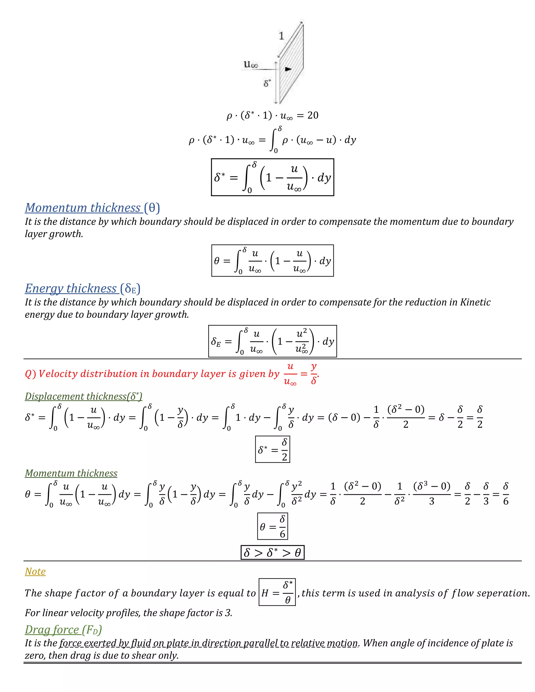 𝜌 ⋅ (𝛿∗
⋅ 1) ⋅ 𝑢∞ = 20
𝜌 ⋅ (𝛿∗
⋅ 1) ∙ 𝑢∞ = ∫ 𝜌 ⋅ (𝑢∞ − 𝑢) ⋅ 𝑑𝑦
𝛿
0
𝛿∗
= ∫ (1 −
𝑢
𝑢∞
) ⋅ 𝑑𝑦
𝛿
0
Momentum thickness (θ)
It is the distance by which boundary should be displaced in order to compensate the momentum due to boundary
layer growth.
𝜃 = ∫
𝑢
𝑢∞
⋅ (1 −
𝑢
𝑢∞
) ⋅ 𝑑𝑦
𝛿
0
Energy thickness (δE)
It is the distance by which boundary should be displaced in order to compensate for the reduction in Kinetic
energy due to boundary layer growth.
𝛿 𝐸 = ∫
𝑢
𝑢∞
⋅ (1 −
𝑢2
𝑢∞
2
) ⋅ 𝑑𝑦
𝛿
0
𝑄) 𝑉𝑒𝑙𝑜𝑐𝑖𝑡𝑦 𝑑𝑖𝑠𝑡𝑟𝑖𝑏𝑢𝑡𝑖𝑜𝑛 𝑖𝑛 𝑏𝑜𝑢𝑛𝑑𝑎𝑟𝑦 𝑙𝑎𝑦𝑒𝑟 𝑖𝑠 𝑔𝑖𝑣𝑒𝑛 𝑏𝑦
𝑢
𝑢∞
=
𝑦
𝛿
.
Displacement thickness(δ*)
𝛿∗
= ∫ (1 −
𝑢
𝑢∞
) ⋅ 𝑑𝑦
𝛿
0
= ∫ (1 −
𝑦
𝛿
) ⋅ 𝑑𝑦
𝛿
0
= ∫ 1 ⋅ 𝑑𝑦
𝛿
0
− ∫
𝑦
𝛿
⋅ 𝑑𝑦
𝛿
0
= (𝛿 − 0) −
1
𝛿
⋅
(𝛿2
− 0)
2
= 𝛿 −
𝛿
2
=
𝛿
2
𝛿∗
=
𝛿
2
Momentum thickness
𝜃 = ∫
𝑢
𝑢∞
(1 −
𝑢
𝑢∞
) 𝑑𝑦
𝛿
0
= ∫
𝑦
𝛿
(1 −
𝑦
𝛿
) 𝑑𝑦
𝛿
0
= ∫
𝑦
𝛿
𝑑𝑦
𝛿
0
− ∫
𝑦2
𝛿2
𝑑𝑦
𝛿
0
=
1
𝛿
⋅
(𝛿2
− 0)
2
−
1
𝛿2
⋅
(𝛿3
− 0)
3
=
𝛿
2
−
𝛿
3
=
𝛿
6
𝜃 =
𝛿
6
𝛿 > 𝛿∗
> 𝜃
Note
𝑇ℎ𝑒 𝑠ℎ𝑎𝑝𝑒 𝑓𝑎𝑐𝑡𝑜𝑟 𝑜𝑓 𝑎 𝑏𝑜𝑢𝑛𝑑𝑎𝑟𝑦 𝑙𝑎𝑦𝑒𝑟 𝑖𝑠 𝑒𝑞𝑢𝑎𝑙 𝑡𝑜 𝐻 =
𝛿⋆
𝜃
, 𝑡ℎ𝑖𝑠 𝑡𝑒𝑟𝑚 𝑖𝑠 𝑢𝑠𝑒𝑑 𝑖𝑛 𝑎𝑛𝑎𝑙𝑦𝑠𝑖𝑠 𝑜𝑓 𝑓𝑙𝑜𝑤 𝑠𝑒𝑝𝑒𝑟𝑎𝑡𝑖𝑜𝑛.
For linear velocity profiles, the shape factor is 3.
Drag force (FD)
It is the force exerted by fluid on plate in direction parallel to relative motion. When angle of incidence of plate is
zero, then drag is due to shear only.
 