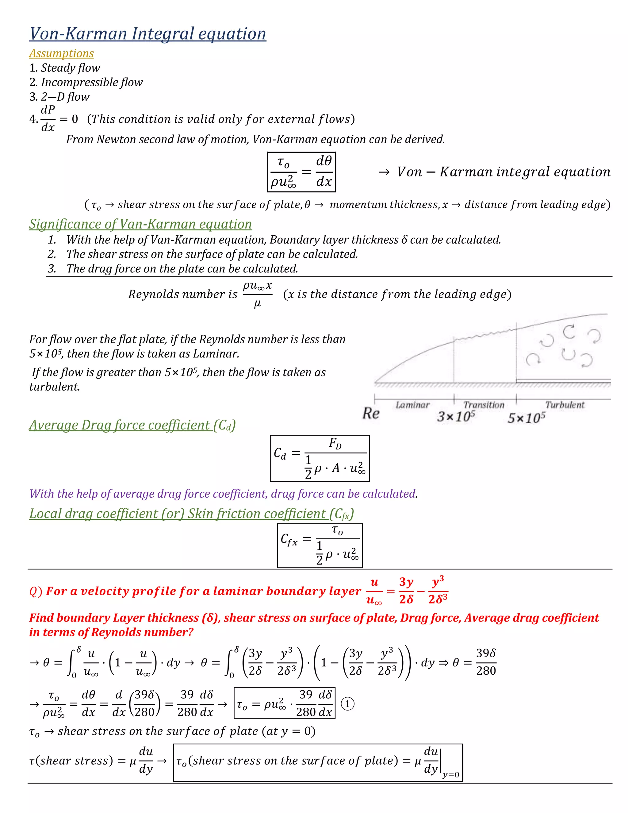 Von-Karman Integral equation
Assumptions
1. Steady flow
2. Incompressible flow
3. 2―D flow
4.
𝑑𝑃
𝑑𝑥
= 0 (𝑇ℎ𝑖𝑠 𝑐𝑜𝑛𝑑𝑖𝑡𝑖𝑜𝑛 𝑖𝑠 𝑣𝑎𝑙𝑖𝑑 𝑜𝑛𝑙𝑦 𝑓𝑜𝑟 𝑒𝑥𝑡𝑒𝑟𝑛𝑎𝑙 𝑓𝑙𝑜𝑤𝑠)
From Newton second law of motion, Von-Karman equation can be derived.
𝜏 𝑜
𝜌𝑢∞
2
=
𝑑𝜃
𝑑𝑥
→ 𝑉𝑜𝑛 − 𝐾𝑎𝑟𝑚𝑎𝑛 𝑖𝑛𝑡𝑒𝑔𝑟𝑎𝑙 𝑒𝑞𝑢𝑎𝑡𝑖𝑜𝑛
( 𝜏 𝑜 → 𝑠ℎ𝑒𝑎𝑟 𝑠𝑡𝑟𝑒𝑠𝑠 𝑜𝑛 𝑡ℎ𝑒 𝑠𝑢𝑟𝑓𝑎𝑐𝑒 𝑜𝑓 𝑝𝑙𝑎𝑡𝑒, 𝜃 → 𝑚𝑜𝑚𝑒𝑛𝑡𝑢𝑚 𝑡ℎ𝑖𝑐𝑘𝑛𝑒𝑠𝑠, 𝑥 → 𝑑𝑖𝑠𝑡𝑎𝑛𝑐𝑒 𝑓𝑟𝑜𝑚 𝑙𝑒𝑎𝑑𝑖𝑛𝑔 𝑒𝑑𝑔𝑒)
Significance of Van-Karman equation
1. With the help of Van-Karman equation, Boundary layer thickness δ can be calculated.
2. The shear stress on the surface of plate can be calculated.
3. The drag force on the plate can be calculated.
𝑅𝑒𝑦𝑛𝑜𝑙𝑑𝑠 𝑛𝑢𝑚𝑏𝑒𝑟 𝑖𝑠
𝜌𝑢∞ 𝑥
𝜇
(𝑥 𝑖𝑠 𝑡ℎ𝑒 𝑑𝑖𝑠𝑡𝑎𝑛𝑐𝑒 𝑓𝑟𝑜𝑚 𝑡ℎ𝑒 𝑙𝑒𝑎𝑑𝑖𝑛𝑔 𝑒𝑑𝑔𝑒)
For flow over the flat plate, if the Reynolds number is less than
5⨯105, then the flow is taken as Laminar.
If the flow is greater than 5⨯105, then the flow is taken as
turbulent.
Average Drag force coefficient (Cd)
𝐶 𝑑 =
𝐹𝐷
1
2
𝜌 ⋅ 𝐴 ⋅ 𝑢∞
2
With the help of average drag force coefficient, drag force can be calculated.
Local drag coefficient (or) Skin friction coefficient (Cfx)
𝐶𝑓𝑥 =
𝜏 𝑜
1
2
𝜌 ⋅ 𝑢∞
2
𝑄) 𝑭𝒐𝒓 𝒂 𝒗𝒆𝒍𝒐𝒄𝒊𝒕𝒚 𝒑𝒓𝒐𝒇𝒊𝒍𝒆 𝒇𝒐𝒓 𝒂 𝒍𝒂𝒎𝒊𝒏𝒂𝒓 𝒃𝒐𝒖𝒏𝒅𝒂𝒓𝒚 𝒍𝒂𝒚𝒆𝒓
𝒖
𝒖∞
=
𝟑𝒚
𝟐𝜹
−
𝒚 𝟑
𝟐𝜹 𝟑
Find boundary Layer thickness (δ), shear stress on surface of plate, Drag force, Average drag coefficient
in terms of Reynolds number?
→ 𝜃 = ∫
𝑢
𝑢∞
⋅ (1 −
𝑢
𝑢∞
) ⋅ 𝑑𝑦
𝛿
0
→ 𝜃 = ∫ (
3𝑦
2𝛿
−
𝑦3
2𝛿3
) ⋅ (1 − (
3𝑦
2𝛿
−
𝑦3
2𝛿3
)) ⋅ 𝑑𝑦
𝛿
0
⇒ 𝜃 =
39𝛿
280
→
𝜏 𝑜
𝜌𝑢∞
2
=
𝑑𝜃
𝑑𝑥
=
𝑑
𝑑𝑥
(
39𝛿
280
) =
39
280
𝑑𝛿
𝑑𝑥
→ 𝜏 𝑜 = 𝜌𝑢∞
2
⋅
39
280
𝑑𝛿
𝑑𝑥
①
𝜏 𝑜 → 𝑠ℎ𝑒𝑎𝑟 𝑠𝑡𝑟𝑒𝑠𝑠 𝑜𝑛 𝑡ℎ𝑒 𝑠𝑢𝑟𝑓𝑎𝑐𝑒 𝑜𝑓 𝑝𝑙𝑎𝑡𝑒 (𝑎𝑡 𝑦 = 0)
𝜏(𝑠ℎ𝑒𝑎𝑟 𝑠𝑡𝑟𝑒𝑠𝑠) = 𝜇
𝑑𝑢
𝑑𝑦
→ 𝜏 𝑜(𝑠ℎ𝑒𝑎𝑟 𝑠𝑡𝑟𝑒𝑠𝑠 𝑜𝑛 𝑡ℎ𝑒 𝑠𝑢𝑟𝑓𝑎𝑐𝑒 𝑜𝑓 𝑝𝑙𝑎𝑡𝑒) = 𝜇
𝑑𝑢
𝑑𝑦
|
𝑦=0
 