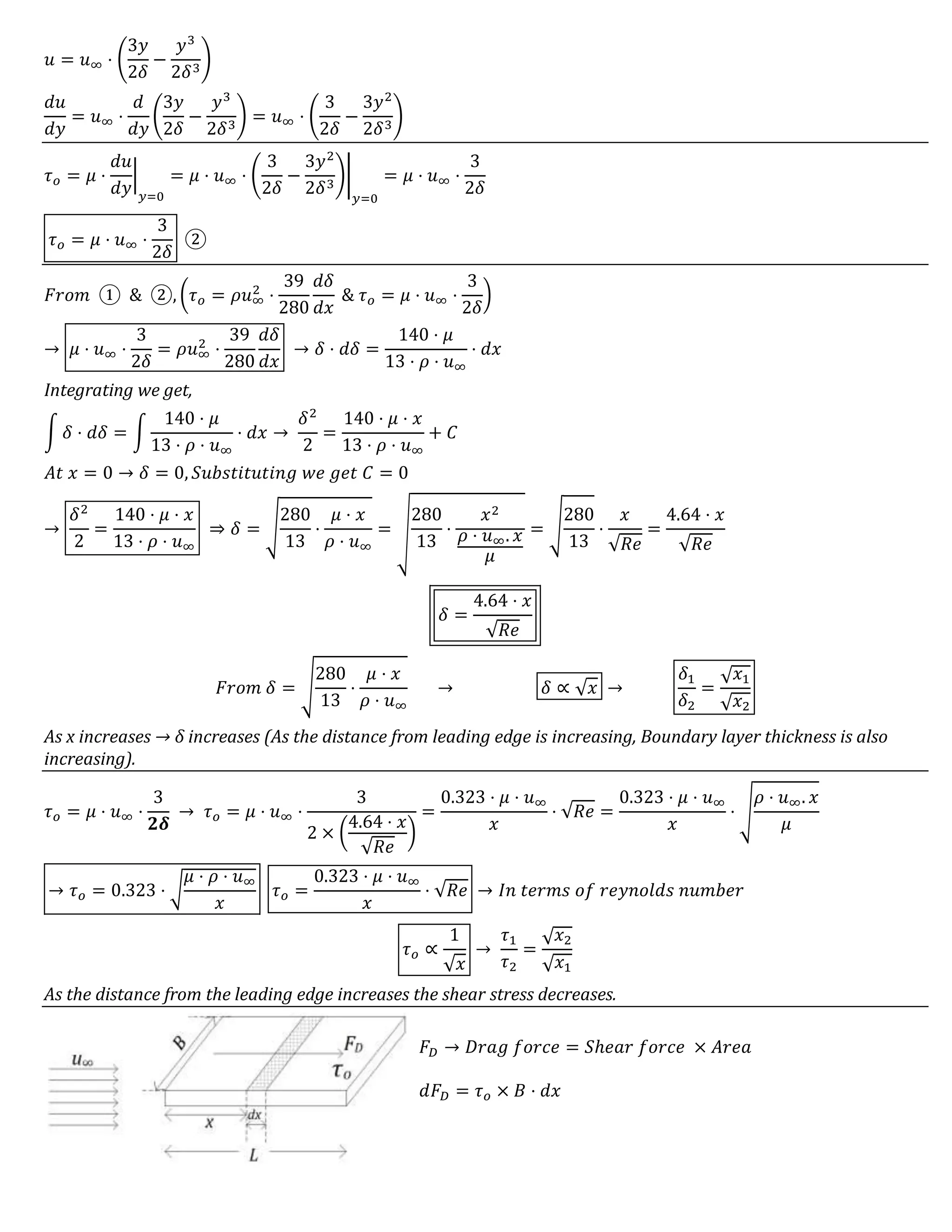 𝑢 = 𝑢∞ ⋅ (
3𝑦
2𝛿
−
𝑦3
2𝛿3
)
𝑑𝑢
𝑑𝑦
= 𝑢∞ ⋅
𝑑
𝑑𝑦
(
3𝑦
2𝛿
−
𝑦3
2𝛿3
) = 𝑢∞ ⋅ (
3
2𝛿
−
3𝑦2
2𝛿3
)
𝜏 𝑜 = 𝜇 ⋅
𝑑𝑢
𝑑𝑦
|
𝑦=0
= 𝜇 ⋅ 𝑢∞ ⋅ (
3
2𝛿
−
3𝑦2
2𝛿3
)|
𝑦=0
= 𝜇 ⋅ 𝑢∞ ⋅
3
2𝛿
𝜏 𝑜 = 𝜇 ⋅ 𝑢∞ ⋅
3
2𝛿
②
𝐹𝑟𝑜𝑚 ① & ②, (𝜏 𝑜 = 𝜌𝑢∞
2
⋅
39
280
𝑑𝛿
𝑑𝑥
& 𝜏 𝑜 = 𝜇 ⋅ 𝑢∞ ⋅
3
2𝛿
)
→ 𝜇 ⋅ 𝑢∞ ⋅
3
2𝛿
= 𝜌𝑢∞
2
⋅
39
280
𝑑𝛿
𝑑𝑥
→ 𝛿 ⋅ 𝑑𝛿 =
140 ⋅ 𝜇
13 ⋅ 𝜌 ⋅ 𝑢∞
⋅ 𝑑𝑥
Integrating we get,
∫ 𝛿 ⋅ 𝑑𝛿 = ∫
140 ⋅ 𝜇
13 ⋅ 𝜌 ⋅ 𝑢∞
⋅ 𝑑𝑥 →
𝛿2
2
=
140 ⋅ 𝜇 ⋅ 𝑥
13 ⋅ 𝜌 ⋅ 𝑢∞
+ 𝐶
𝐴𝑡 𝑥 = 0 → 𝛿 = 0, 𝑆𝑢𝑏𝑠𝑡𝑖𝑡𝑢𝑡𝑖𝑛𝑔 𝑤𝑒 𝑔𝑒𝑡 𝐶 = 0
→
𝛿2
2
=
140 ⋅ 𝜇 ⋅ 𝑥
13 ⋅ 𝜌 ⋅ 𝑢∞
⇒ 𝛿 = √
280
13
⋅
𝜇 ⋅ 𝑥
𝜌 ⋅ 𝑢∞
= √
280
13
⋅
𝑥2
𝜌 ⋅ 𝑢∞. 𝑥
𝜇
= √
280
13
⋅
𝑥
√𝑅𝑒
=
4.64 ⋅ 𝑥
√𝑅𝑒
𝛿 =
4.64 ⋅ 𝑥
√𝑅𝑒
𝐹𝑟𝑜𝑚 𝛿 = √
280
13
⋅
𝜇 ⋅ 𝑥
𝜌 ⋅ 𝑢∞
→ 𝛿 ∝ √ 𝑥 →
𝛿1
𝛿2
=
√ 𝑥1
√ 𝑥2
As x increases → δ increases (As the distance from leading edge is increasing, Boundary layer thickness is also
increasing).
𝜏 𝑜 = 𝜇 ⋅ 𝑢∞ ⋅
3
𝟐𝜹
→ 𝜏 𝑜 = 𝜇 ⋅ 𝑢∞ ⋅
3
2 × (
4.64 ⋅ 𝑥
√𝑅𝑒
)
=
0.323 ⋅ 𝜇 ⋅ 𝑢∞
𝑥
⋅ √𝑅𝑒 =
0.323 ⋅ 𝜇 ⋅ 𝑢∞
𝑥
⋅ √
𝜌 ⋅ 𝑢∞. 𝑥
𝜇
→ 𝜏 𝑜 = 0.323 ⋅ √
𝜇 ⋅ 𝜌 ⋅ 𝑢∞
𝑥
𝜏 𝑜 =
0.323 ⋅ 𝜇 ⋅ 𝑢∞
𝑥
⋅ √𝑅𝑒 → 𝐼𝑛 𝑡𝑒𝑟𝑚𝑠 𝑜𝑓 𝑟𝑒𝑦𝑛𝑜𝑙𝑑𝑠 𝑛𝑢𝑚𝑏𝑒𝑟
𝜏 𝑜 ∝
1
√ 𝑥
→
𝜏1
𝜏2
=
√ 𝑥2
√ 𝑥1
As the distance from the leading edge increases the shear stress decreases.
𝐹𝐷 → 𝐷𝑟𝑎𝑔 𝑓𝑜𝑟𝑐𝑒 = 𝑆ℎ𝑒𝑎𝑟 𝑓𝑜𝑟𝑐𝑒 × 𝐴𝑟𝑒𝑎
𝑑𝐹𝐷 = 𝜏 𝑜 × 𝐵 ⋅ 𝑑𝑥
 