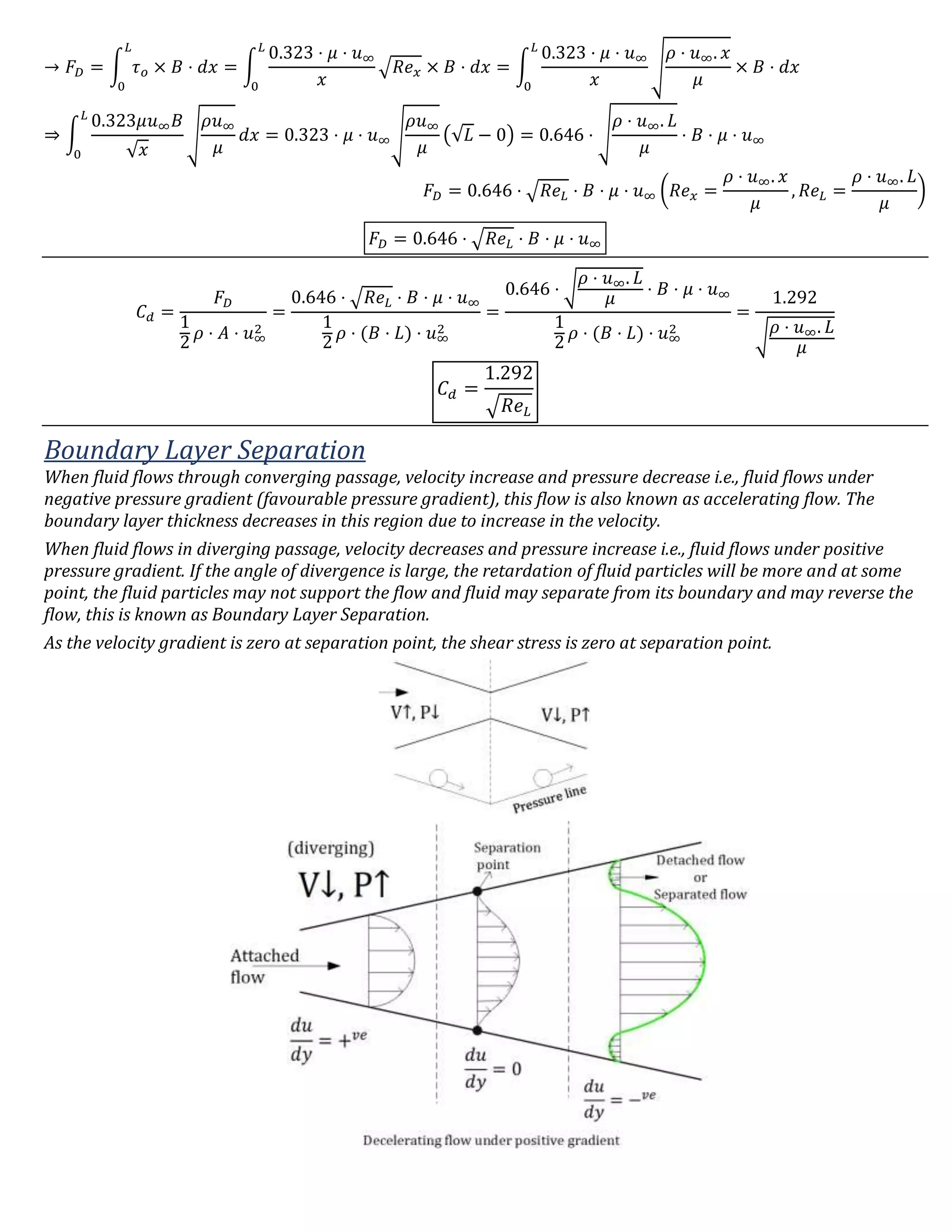 → 𝐹𝐷 = ∫ 𝜏 𝑜 × 𝐵 ⋅ 𝑑𝑥
𝐿
0
= ∫
0.323 ⋅ 𝜇 ⋅ 𝑢∞
𝑥
√𝑅𝑒 𝑥 × 𝐵 ⋅ 𝑑𝑥
𝐿
0
= ∫
0.323 ⋅ 𝜇 ⋅ 𝑢∞
𝑥
√
𝜌 ⋅ 𝑢∞. 𝑥
𝜇
× 𝐵 ⋅ 𝑑𝑥
𝐿
0
⇒ ∫
0.323𝜇𝑢∞ 𝐵
√ 𝑥
√
𝜌𝑢∞
𝜇
𝑑𝑥
𝐿
0
= 0.323 ⋅ 𝜇 ⋅ 𝑢∞√
𝜌𝑢∞
𝜇
(√𝐿 − 0) = 0.646 ⋅ √
𝜌 ⋅ 𝑢∞. 𝐿
𝜇
⋅ 𝐵 ⋅ 𝜇 ⋅ 𝑢∞
𝐹𝐷 = 0.646 ⋅ √𝑅𝑒 𝐿 ⋅ 𝐵 ⋅ 𝜇 ⋅ 𝑢∞ (𝑅𝑒 𝑥 =
𝜌 ⋅ 𝑢∞. 𝑥
𝜇
, 𝑅𝑒 𝐿 =
𝜌 ⋅ 𝑢∞. 𝐿
𝜇
)
𝐹𝐷 = 0.646 ⋅ √𝑅𝑒 𝐿 ⋅ 𝐵 ⋅ 𝜇 ⋅ 𝑢∞
𝐶 𝑑 =
𝐹𝐷
1
2
𝜌 ⋅ 𝐴 ⋅ 𝑢∞
2
=
0.646 ⋅ √𝑅𝑒 𝐿 ⋅ 𝐵 ⋅ 𝜇 ⋅ 𝑢∞
1
2
𝜌 ⋅ (𝐵 ⋅ 𝐿) ⋅ 𝑢∞
2
=
0.646 ⋅ √
𝜌 ⋅ 𝑢∞. 𝐿
𝜇
⋅ 𝐵 ⋅ 𝜇 ⋅ 𝑢∞
1
2
𝜌 ⋅ (𝐵 ⋅ 𝐿) ⋅ 𝑢∞
2
=
1.292
√
𝜌 ⋅ 𝑢∞. 𝐿
𝜇
𝐶 𝑑 =
1.292
√ 𝑅𝑒 𝐿
Boundary Layer Separation
When fluid flows through converging passage, velocity increase and pressure decrease i.e., fluid flows under
negative pressure gradient (favourable pressure gradient), this flow is also known as accelerating flow. The
boundary layer thickness decreases in this region due to increase in the velocity.
When fluid flows in diverging passage, velocity decreases and pressure increase i.e., fluid flows under positive
pressure gradient. If the angle of divergence is large, the retardation of fluid particles will be more and at some
point, the fluid particles may not support the flow and fluid may separate from its boundary and may reverse the
flow, this is known as Boundary Layer Separation.
As the velocity gradient is zero at separation point, the shear stress is zero at separation point.
 