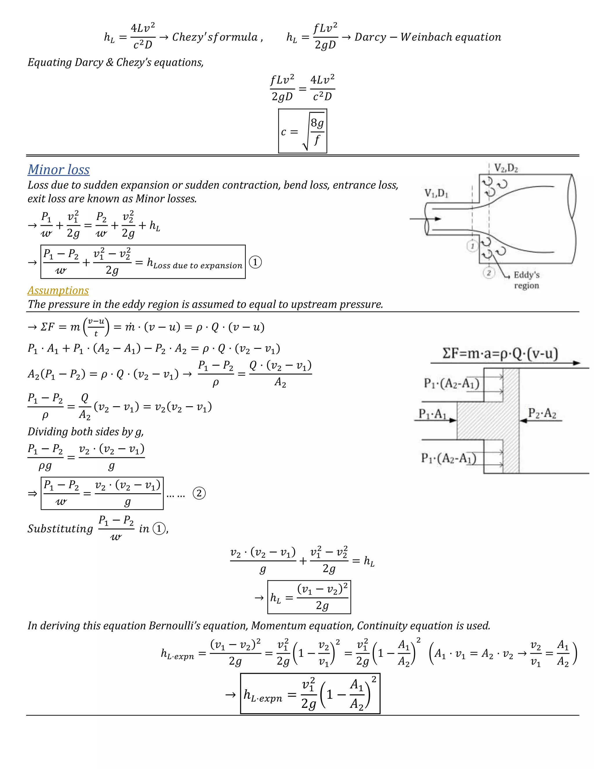 ℎ 𝐿 =
4𝐿𝑣2
𝑐2 𝐷
→ 𝐶ℎ𝑒𝑧𝑦′
𝑠𝑓𝑜𝑟𝑚𝑢𝑙𝑎 , ℎ 𝐿 =
𝑓𝐿𝑣2
2𝑔𝐷
→ 𝐷𝑎𝑟𝑐𝑦 − 𝑊𝑒𝑖𝑛𝑏𝑎𝑐ℎ 𝑒𝑞𝑢𝑎𝑡𝑖𝑜𝑛
Equating Darcy & Chezy’s equations,
𝑓𝐿𝑣2
2𝑔𝐷
=
4𝐿𝑣2
𝑐2 𝐷
𝑐 = √
8𝑔
𝑓
Minor loss
Loss due to sudden expansion or sudden contraction, bend loss, entrance loss,
exit loss are known as Minor losses.
→
𝑃1
𝓌
+
𝑣1
2
2𝑔
=
𝑃2
𝓌
+
𝑣2
2
2𝑔
+ ℎ 𝐿
→
𝑃1 − 𝑃2
𝓌
+
𝑣1
2
− 𝑣2
2
2𝑔
= ℎ 𝐿𝑜𝑠𝑠 𝑑𝑢𝑒 𝑡𝑜 𝑒𝑥𝑝𝑎𝑛𝑠𝑖𝑜𝑛 ①
Assumptions
The pressure in the eddy region is assumed to equal to upstream pressure.
→ 𝛴𝐹 = 𝑚 (
𝑣−𝑢
𝑡
) = 𝑚̇ ⋅ (𝑣 − 𝑢) = 𝜌 ⋅ 𝑄 ⋅ (𝑣 − 𝑢)
𝑃1 ⋅ 𝐴1 + 𝑃1 ⋅ (𝐴2 − 𝐴1) − 𝑃2 ⋅ 𝐴2 = 𝜌 ⋅ 𝑄 ⋅ (𝑣2 − 𝑣1)
𝐴2(𝑃1 − 𝑃2) = 𝜌 ⋅ 𝑄 ⋅ (𝑣2 − 𝑣1) →
𝑃1 − 𝑃2
𝜌
=
𝑄 ⋅ (𝑣2 − 𝑣1)
𝐴2
𝑃1 − 𝑃2
𝜌
=
𝑄
𝐴2
(𝑣2 − 𝑣1) = 𝑣2(𝑣2 − 𝑣1)
Dividing both sides by g,
𝑃1 − 𝑃2
𝜌𝑔
=
𝑣2 ⋅ (𝑣2 − 𝑣1)
𝑔
⇒
𝑃1 − 𝑃2
𝓌
=
𝑣2 ⋅ (𝑣2 − 𝑣1)
𝑔
… … ②
𝑆𝑢𝑏𝑠𝑡𝑖𝑡𝑢𝑡𝑖𝑛𝑔
𝑃1 − 𝑃2
𝓌
𝑖𝑛 ①,
𝑣2 ⋅ (𝑣2 − 𝑣1)
𝑔
+
𝑣1
2
− 𝑣2
2
2𝑔
= ℎ 𝐿
→ ℎ 𝐿 =
(𝑣1 − 𝑣2)2
2𝑔
In deriving this equation Bernoulli’s equation, Momentum equation, Continuity equation is used.
ℎ 𝐿⋅𝑒𝑥𝑝𝑛 =
(𝑣1 − 𝑣2)2
2𝑔
=
𝑣1
2
2𝑔
(1 −
𝑣2
𝑣1
)
2
=
𝑣1
2
2𝑔
(1 −
𝐴1
𝐴2
)
2
(𝐴1 ⋅ 𝑣1 = 𝐴2 ⋅ 𝑣2 →
𝑣2
𝑣1
=
𝐴1
𝐴2
)
→ ℎ 𝐿⋅𝑒𝑥𝑝𝑛 =
𝑣1
2
2𝑔
(1 −
𝐴1
𝐴2
)
2
 