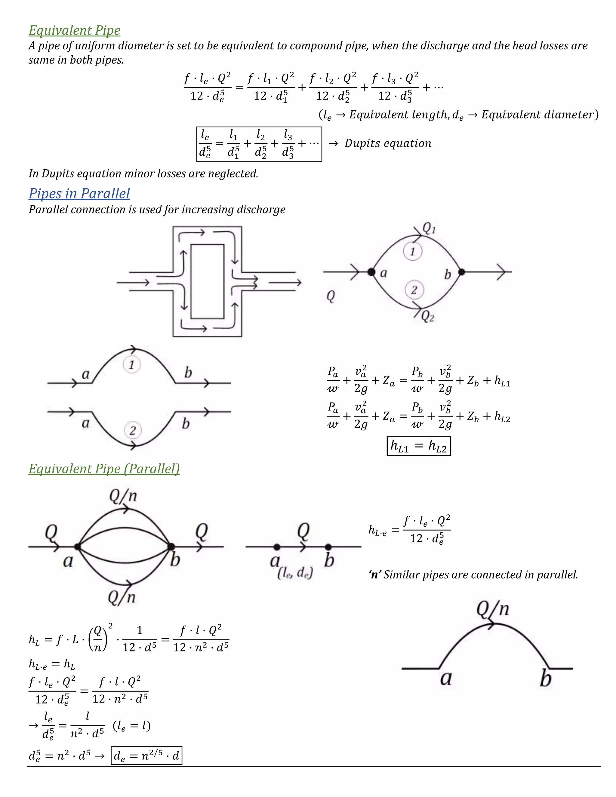 Equivalent Pipe
A pipe of uniform diameter is set to be equivalent to compound pipe, when the discharge and the head losses are
same in both pipes.
𝑓 ⋅ 𝑙 𝑒 ⋅ 𝑄2
12 ⋅ 𝑑 𝑒
5 =
𝑓 ⋅ 𝑙1 ⋅ 𝑄2
12 ⋅ 𝑑1
5 +
𝑓 ⋅ 𝑙2 ⋅ 𝑄2
12 ⋅ 𝑑2
5 +
𝑓 ⋅ 𝑙3 ⋅ 𝑄2
12 ⋅ 𝑑3
5 + ⋯
(𝑙 𝑒 → 𝐸𝑞𝑢𝑖𝑣𝑎𝑙𝑒𝑛𝑡 𝑙𝑒𝑛𝑔𝑡ℎ, 𝑑 𝑒 → 𝐸𝑞𝑢𝑖𝑣𝑎𝑙𝑒𝑛𝑡 𝑑𝑖𝑎𝑚𝑒𝑡𝑒𝑟)
𝑙 𝑒
𝑑 𝑒
5 =
𝑙1
𝑑1
5 +
𝑙2
𝑑2
5 +
𝑙3
𝑑3
5 + ⋯ → 𝐷𝑢𝑝𝑖𝑡𝑠 𝑒𝑞𝑢𝑎𝑡𝑖𝑜𝑛
In Dupits equation minor losses are neglected.
Pipes in Parallel
Parallel connection is used for increasing discharge
𝑃𝑎
𝓌
+
𝑣 𝑎
2
2𝑔
+ 𝑍 𝑎 =
𝑃𝑏
𝓌
+
𝑣 𝑏
2
2𝑔
+ 𝑍 𝑏 + ℎ 𝐿1
𝑃𝑎
𝓌
+
𝑣 𝑎
2
2𝑔
+ 𝑍 𝑎 =
𝑃𝑏
𝓌
+
𝑣 𝑏
2
2𝑔
+ 𝑍 𝑏 + ℎ 𝐿2
ℎ 𝐿1 = ℎ 𝐿2
Equivalent Pipe (Parallel)
ℎ 𝐿⋅𝑒 =
𝑓 ⋅ 𝑙 𝑒 ⋅ 𝑄2
12 ⋅ 𝑑 𝑒
5
‘n’ Similar pipes are connected in parallel.
ℎ 𝐿 = 𝑓 ⋅ 𝐿 ⋅ (
𝑄
𝑛
)
2
⋅
1
12 ⋅ 𝑑5
=
𝑓 ⋅ 𝑙 ⋅ 𝑄2
12 ⋅ 𝑛2 ⋅ 𝑑5
ℎ 𝐿⋅𝑒 = ℎ 𝐿
𝑓 ⋅ 𝑙 𝑒 ⋅ 𝑄2
12 ⋅ 𝑑 𝑒
5 =
𝑓 ⋅ 𝑙 ⋅ 𝑄2
12 ⋅ 𝑛2 ⋅ 𝑑5
→
𝑙 𝑒
𝑑 𝑒
5 =
𝑙
𝑛2 ⋅ 𝑑5
(𝑙 𝑒 = 𝑙)
𝑑 𝑒
5
= 𝑛2
⋅ 𝑑5
→ 𝑑 𝑒 = 𝑛2/5
⋅ 𝑑
 