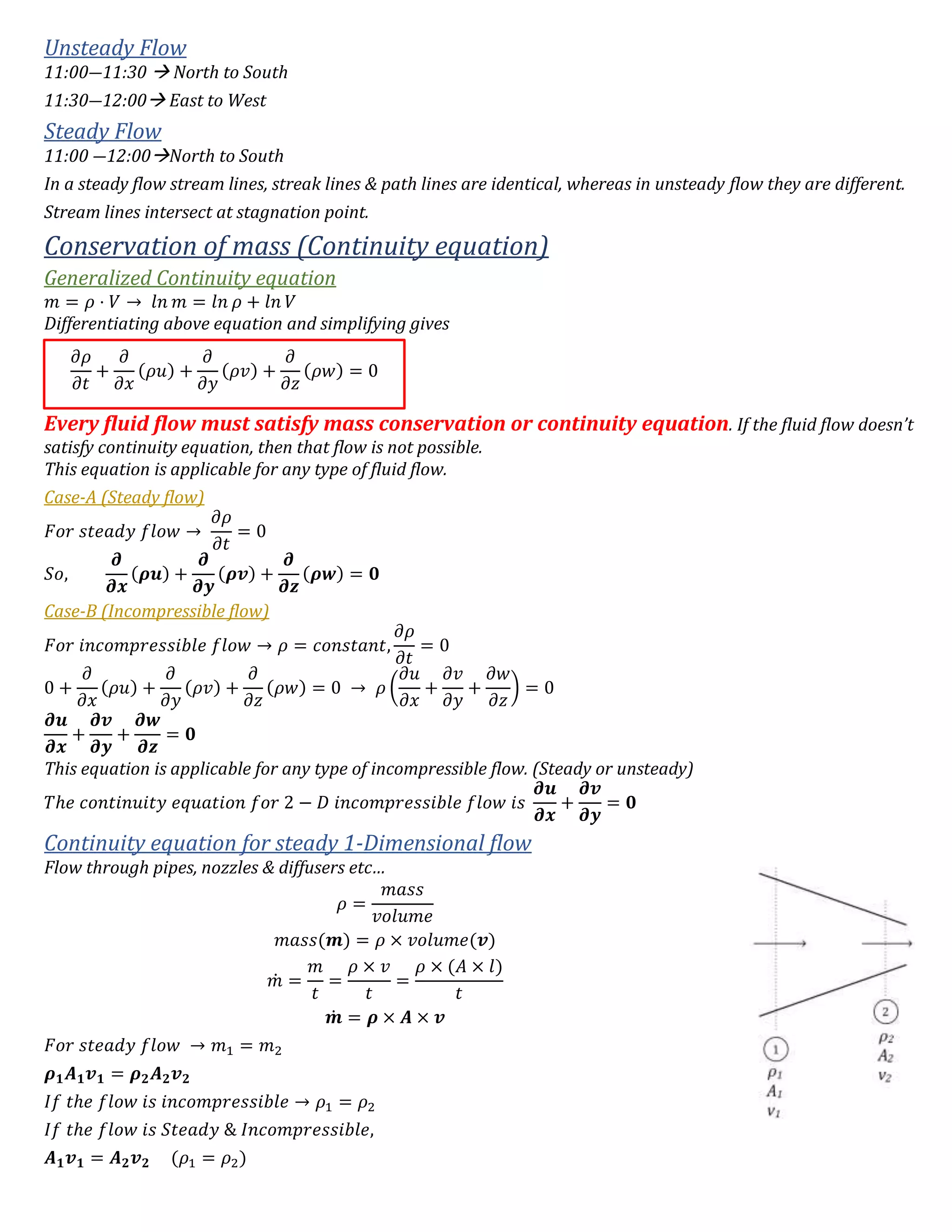 Unsteady Flow
11:00―11:30  North to South
11:30―12:00 East to West
Steady Flow
11:00 ―12:00North to South
In a steady flow stream lines, streak lines & path lines are identical, whereas in unsteady flow they are different.
Stream lines intersect at stagnation point.
Conservation of mass (Continuity equation)
Generalized Continuity equation
𝑚 = 𝜌 ⋅ 𝑉 → 𝑙𝑛 𝑚 = 𝑙𝑛 𝜌 + 𝑙𝑛 𝑉
Differentiating above equation and simplifying gives
Every fluid flow must satisfy mass conservation or continuity equation. If the fluid flow doesn’t
satisfy continuity equation, then that flow is not possible.
This equation is applicable for any type of fluid flow.
Case-A (Steady flow)
𝐹𝑜𝑟 𝑠𝑡𝑒𝑎𝑑𝑦 𝑓𝑙𝑜𝑤 →
𝜕𝜌
𝜕𝑡
= 0
𝑆𝑜,
𝝏
𝝏𝒙
(𝝆𝒖) +
𝝏
𝝏𝒚
(𝝆𝒗) +
𝝏
𝝏𝒛
(𝝆𝒘) = 𝟎
Case-B (Incompressible flow)
𝐹𝑜𝑟 𝑖𝑛𝑐𝑜𝑚𝑝𝑟𝑒𝑠𝑠𝑖𝑏𝑙𝑒 𝑓𝑙𝑜𝑤 → 𝜌 = 𝑐𝑜𝑛𝑠𝑡𝑎𝑛𝑡,
𝜕𝜌
𝜕𝑡
= 0
0 +
𝜕
𝜕𝑥
(𝜌𝑢) +
𝜕
𝜕𝑦
(𝜌𝑣) +
𝜕
𝜕𝑧
(𝜌𝑤) = 0 → 𝜌 (
𝜕𝑢
𝜕𝑥
+
𝜕𝑣
𝜕𝑦
+
𝜕𝑤
𝜕𝑧
) = 0
𝝏𝒖
𝝏𝒙
+
𝝏𝒗
𝝏𝒚
+
𝝏𝒘
𝝏𝒛
= 𝟎
This equation is applicable for any type of incompressible flow. (Steady or unsteady)
𝑇ℎ𝑒 𝑐𝑜𝑛𝑡𝑖𝑛𝑢𝑖𝑡𝑦 𝑒𝑞𝑢𝑎𝑡𝑖𝑜𝑛 𝑓𝑜𝑟 2 − 𝐷 𝑖𝑛𝑐𝑜𝑚𝑝𝑟𝑒𝑠𝑠𝑖𝑏𝑙𝑒 𝑓𝑙𝑜𝑤 𝑖𝑠
𝝏𝒖
𝝏𝒙
+
𝝏𝒗
𝝏𝒚
= 𝟎
Continuity equation for steady 1-Dimensional flow
Flow through pipes, nozzles & diffusers etc…
𝜌 =
𝑚𝑎𝑠𝑠
𝑣𝑜𝑙𝑢𝑚𝑒
𝑚𝑎𝑠𝑠(𝒎) = 𝜌 × 𝑣𝑜𝑙𝑢𝑚𝑒(𝒗)
𝑚̇ =
𝑚
𝑡
=
𝜌 × 𝑣
𝑡
=
𝜌 × (𝐴 × 𝑙)
𝑡
𝒎̇ = 𝝆 × 𝑨 × 𝒗
𝐹𝑜𝑟 𝑠𝑡𝑒𝑎𝑑𝑦 𝑓𝑙𝑜𝑤 → 𝑚1 = 𝑚2
𝝆 𝟏 𝑨 𝟏 𝒗 𝟏 = 𝝆 𝟐 𝑨 𝟐 𝒗 𝟐
𝐼𝑓 𝑡ℎ𝑒 𝑓𝑙𝑜𝑤 𝑖𝑠 𝑖𝑛𝑐𝑜𝑚𝑝𝑟𝑒𝑠𝑠𝑖𝑏𝑙𝑒 → 𝜌1 = 𝜌2
𝐼𝑓 𝑡ℎ𝑒 𝑓𝑙𝑜𝑤 𝑖𝑠 𝑆𝑡𝑒𝑎𝑑𝑦 & 𝐼𝑛𝑐𝑜𝑚𝑝𝑟𝑒𝑠𝑠𝑖𝑏𝑙𝑒,
𝑨 𝟏 𝒗 𝟏 = 𝑨 𝟐 𝒗 𝟐 (𝜌1 = 𝜌2)
𝜕𝜌
𝜕𝑡
+
𝜕
𝜕𝑥
(𝜌𝑢) +
𝜕
𝜕𝑦
(𝜌𝑣) +
𝜕
𝜕𝑧
(𝜌𝑤) = 0
 
