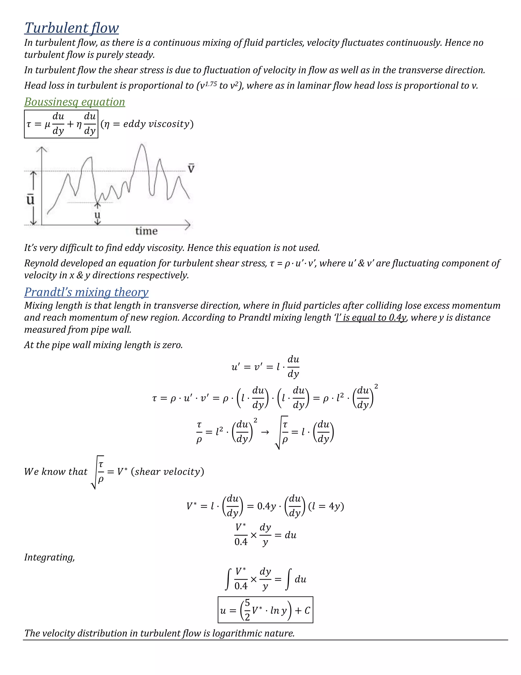 Turbulent flow
In turbulent flow, as there is a continuous mixing of fluid particles, velocity fluctuates continuously. Hence no
turbulent flow is purely steady.
In turbulent flow the shear stress is due to fluctuation of velocity in flow as well as in the transverse direction.
Head loss in turbulent is proportional to (v1.75 to v2), where as in laminar flow head loss is proportional to v.
Boussinesq equation
𝜏 = 𝜇
𝑑𝑢
𝑑𝑦
+ 𝜂
𝑑𝑢
𝑑𝑦
(𝜂 = 𝑒𝑑𝑑𝑦 𝑣𝑖𝑠𝑐𝑜𝑠𝑖𝑡𝑦)
It’s very difficult to find eddy viscosity. Hence this equation is not used.
Reynold developed an equation for turbulent shear stress, τ = ρ⋅ u’⋅ v’, where u’ & v’ are fluctuating component of
velocity in x & y directions respectively.
Prandtl’s mixing theory
Mixing length is that length in transverse direction, where in fluid particles after colliding lose excess momentum
and reach momentum of new region. According to Prandtl mixing length ‘l’ is equal to 0.4y, where y is distance
measured from pipe wall.
At the pipe wall mixing length is zero.
𝑢′
= 𝑣′
= 𝑙 ⋅
𝑑𝑢
𝑑𝑦
𝜏 = 𝜌 ⋅ 𝑢′
⋅ 𝑣′
= 𝜌 ⋅ (𝑙 ⋅
𝑑𝑢
𝑑𝑦
) ⋅ (𝑙 ⋅
𝑑𝑢
𝑑𝑦
) = 𝜌 ⋅ 𝑙2
⋅ (
𝑑𝑢
𝑑𝑦
)
2
𝜏
𝜌
= 𝑙2
⋅ (
𝑑𝑢
𝑑𝑦
)
2
→ √
𝜏
𝜌
= 𝑙 ⋅ (
𝑑𝑢
𝑑𝑦
)
𝑊𝑒 𝑘𝑛𝑜𝑤 𝑡ℎ𝑎𝑡 √
𝜏
𝜌
= 𝑉∗ (𝑠ℎ𝑒𝑎𝑟 𝑣𝑒𝑙𝑜𝑐𝑖𝑡𝑦)
𝑉∗
= 𝑙 ⋅ (
𝑑𝑢
𝑑𝑦
) = 0.4𝑦 ⋅ (
𝑑𝑢
𝑑𝑦
) (𝑙 = 4𝑦)
𝑉∗
0.4
×
𝑑𝑦
𝑦
= 𝑑𝑢
Integrating,
∫
𝑉∗
0.4
×
𝑑𝑦
𝑦
= ∫ 𝑑𝑢
𝑢 = (
5
2
𝑉∗
⋅ 𝑙𝑛 𝑦) + 𝐶
The velocity distribution in turbulent flow is logarithmic nature.
 