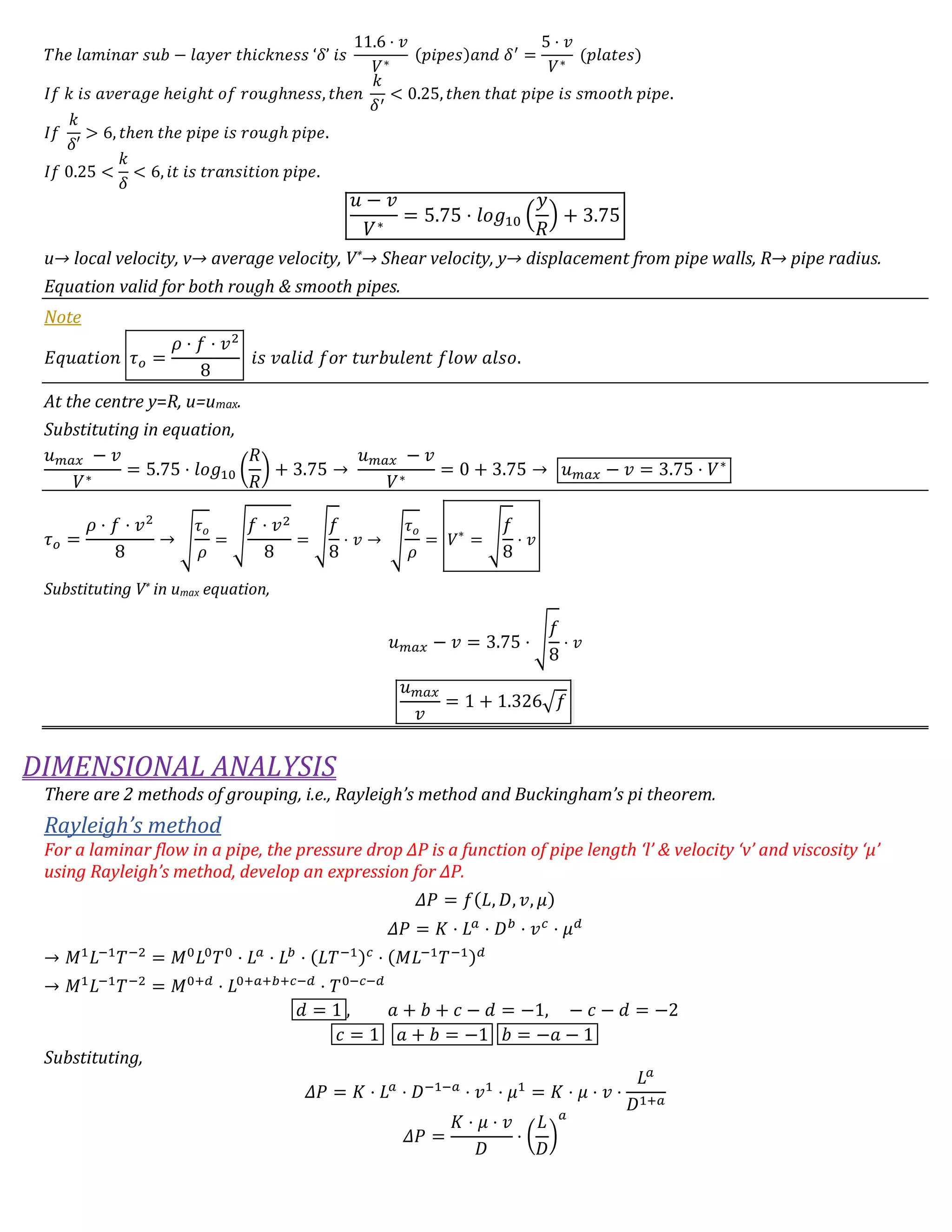 𝑇ℎ𝑒 𝑙𝑎𝑚𝑖𝑛𝑎𝑟 𝑠𝑢𝑏 − 𝑙𝑎𝑦𝑒𝑟 𝑡ℎ𝑖𝑐𝑘𝑛𝑒𝑠𝑠 ‘𝛿’ 𝑖𝑠
11.6 ⋅ 𝑣
𝑉∗
(𝑝𝑖𝑝𝑒𝑠)𝑎𝑛𝑑 𝛿′
=
5 ⋅ 𝑣
𝑉∗
(𝑝𝑙𝑎𝑡𝑒𝑠)
𝐼𝑓 𝑘 𝑖𝑠 𝑎𝑣𝑒𝑟𝑎𝑔𝑒 ℎ𝑒𝑖𝑔ℎ𝑡 𝑜𝑓 𝑟𝑜𝑢𝑔ℎ𝑛𝑒𝑠𝑠, 𝑡ℎ𝑒𝑛
𝑘
𝛿′
< 0.25, 𝑡ℎ𝑒𝑛 𝑡ℎ𝑎𝑡 𝑝𝑖𝑝𝑒 𝑖𝑠 𝑠𝑚𝑜𝑜𝑡ℎ 𝑝𝑖𝑝𝑒.
𝐼𝑓
𝑘
𝛿′
> 6, 𝑡ℎ𝑒𝑛 𝑡ℎ𝑒 𝑝𝑖𝑝𝑒 𝑖𝑠 𝑟𝑜𝑢𝑔ℎ 𝑝𝑖𝑝𝑒.
𝐼𝑓 0.25 <
𝑘
𝛿
< 6, 𝑖𝑡 𝑖𝑠 𝑡𝑟𝑎𝑛𝑠𝑖𝑡𝑖𝑜𝑛 𝑝𝑖𝑝𝑒.
𝑢 − 𝑣
𝑉∗
= 5.75 ⋅ 𝑙𝑜𝑔10 (
𝑦
𝑅
) + 3.75
u→ local velocity, v→ average velocity, V*→ Shear velocity, y→ displacement from pipe walls, R→ pipe radius.
Equation valid for both rough & smooth pipes.
Note
𝐸𝑞𝑢𝑎𝑡𝑖𝑜𝑛 𝜏 𝑜 =
𝜌 ⋅ 𝑓 ⋅ 𝑣2
8
𝑖𝑠 𝑣𝑎𝑙𝑖𝑑 𝑓𝑜𝑟 𝑡𝑢𝑟𝑏𝑢𝑙𝑒𝑛𝑡 𝑓𝑙𝑜𝑤 𝑎𝑙𝑠𝑜.
At the centre y=R, u=umax.
Substituting in equation,
𝑢 𝑚𝑎𝑥 − 𝑣
𝑉∗
= 5.75 ⋅ 𝑙𝑜𝑔10 (
𝑅
𝑅
) + 3.75 →
𝑢 𝑚𝑎𝑥 − 𝑣
𝑉∗
= 0 + 3.75 → 𝑢 𝑚𝑎𝑥 − 𝑣 = 3.75 ⋅ 𝑉∗
𝜏 𝑜 =
𝜌 ⋅ 𝑓 ⋅ 𝑣2
8
→ √
𝜏 𝑜
𝜌
= √
𝑓 ⋅ 𝑣2
8
= √
𝑓
8
⋅ 𝑣 → √
𝜏 𝑜
𝜌
= 𝑉∗
= √
𝑓
8
⋅ 𝑣
Substituting V* in umax equation,
𝑢 𝑚𝑎𝑥 − 𝑣 = 3.75 ⋅ √
𝑓
8
⋅ 𝑣
𝑢 𝑚𝑎𝑥
𝑣
= 1 + 1.326√𝑓
DIMENSIONAL ANALYSIS
There are 2 methods of grouping, i.e., Rayleigh’s method and Buckingham’s pi theorem.
Rayleigh’s method
For a laminar flow in a pipe, the pressure drop ΔP is a function of pipe length ‘l’ & velocity ‘v’ and viscosity ‘μ’
using Rayleigh’s method, develop an expression for ΔP.
𝛥𝑃 = 𝑓(𝐿, 𝐷, 𝑣, 𝜇)
𝛥𝑃 = 𝐾 ⋅ 𝐿 𝑎
⋅ 𝐷 𝑏
⋅ 𝑣 𝑐
⋅ 𝜇 𝑑
→ 𝑀1
𝐿−1
𝑇−2
= 𝑀0
𝐿0
𝑇0
⋅ 𝐿 𝑎
⋅ 𝐿 𝑏
⋅ (𝐿𝑇−1) 𝑐
⋅ (𝑀𝐿−1
𝑇−1) 𝑑
→ 𝑀1
𝐿−1
𝑇−2
= 𝑀0+𝑑
⋅ 𝐿0+𝑎+𝑏+𝑐−𝑑
⋅ 𝑇0−𝑐−𝑑
𝑑 = 1 , 𝑎 + 𝑏 + 𝑐 − 𝑑 = −1, − 𝑐 − 𝑑 = −2
𝑐 = 1 𝑎 + 𝑏 = −1 𝑏 = −𝑎 − 1
Substituting,
𝛥𝑃 = 𝐾 ⋅ 𝐿 𝑎
⋅ 𝐷−1−𝑎
⋅ 𝑣1
⋅ 𝜇1
= 𝐾 ⋅ 𝜇 ⋅ 𝑣 ⋅
𝐿 𝑎
𝐷1+𝑎
𝛥𝑃 =
𝐾 ⋅ 𝜇 ⋅ 𝑣
𝐷
⋅ (
𝐿
𝐷
)
𝑎
 