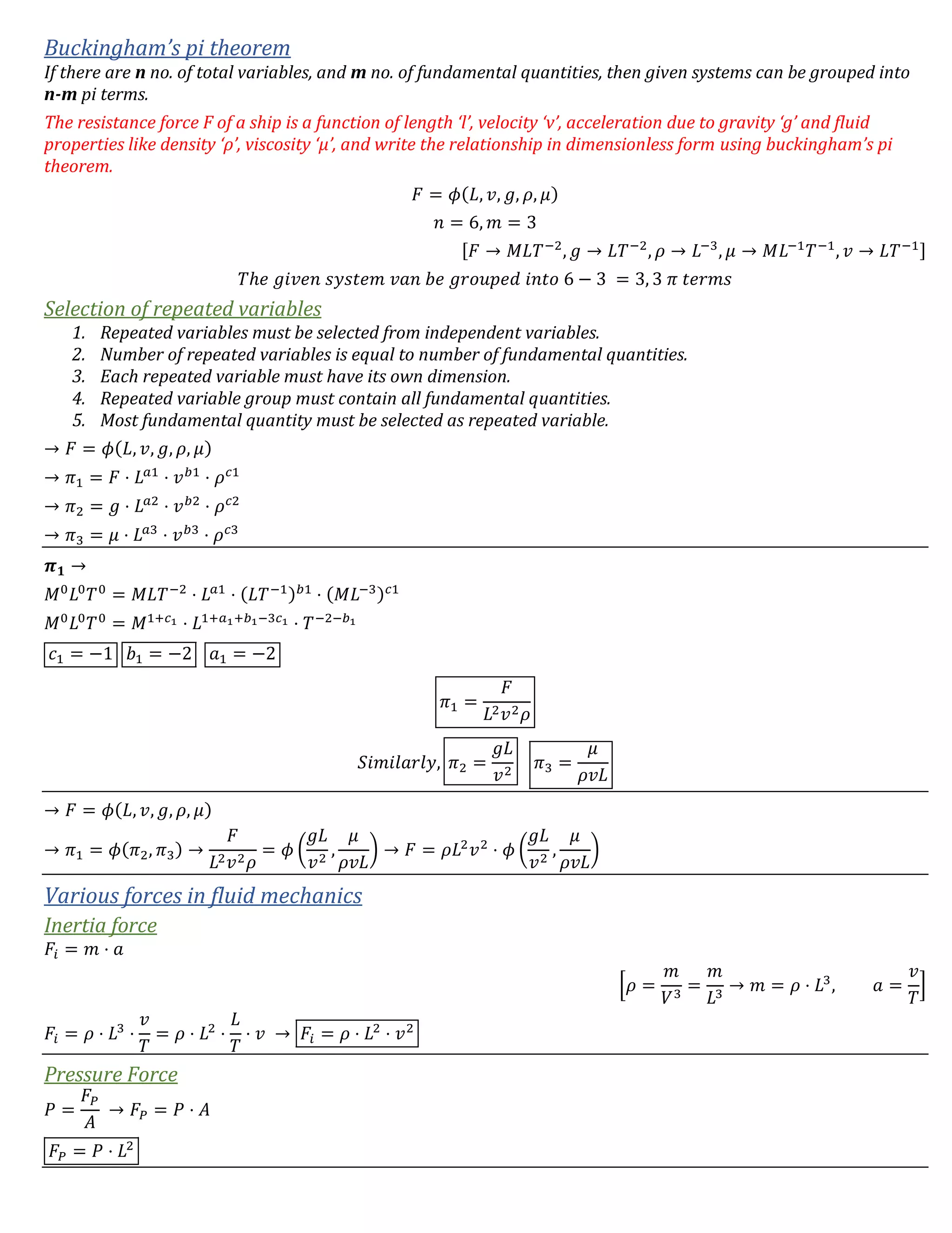 Buckingham’s pi theorem
If there are n no. of total variables, and m no. of fundamental quantities, then given systems can be grouped into
n-m pi terms.
The resistance force F of a ship is a function of length ‘l’, velocity ‘v’, acceleration due to gravity ‘g’ and fluid
properties like density ‘ρ’, viscosity ‘μ’, and write the relationship in dimensionless form using buckingham’s pi
theorem.
𝐹 = 𝜙(𝐿, 𝑣, 𝑔, 𝜌, 𝜇)
𝑛 = 6, 𝑚 = 3
[𝐹 → 𝑀𝐿𝑇−2
, 𝑔 → 𝐿𝑇−2
, 𝜌 → 𝐿−3
, 𝜇 → 𝑀𝐿−1
𝑇−1
, 𝑣 → 𝐿𝑇−1]
𝑇ℎ𝑒 𝑔𝑖𝑣𝑒𝑛 𝑠𝑦𝑠𝑡𝑒𝑚 𝑣𝑎𝑛 𝑏𝑒 𝑔𝑟𝑜𝑢𝑝𝑒𝑑 𝑖𝑛𝑡𝑜 6 − 3 = 3, 3 𝜋 𝑡𝑒𝑟𝑚𝑠
Selection of repeated variables
1. Repeated variables must be selected from independent variables.
2. Number of repeated variables is equal to number of fundamental quantities.
3. Each repeated variable must have its own dimension.
4. Repeated variable group must contain all fundamental quantities.
5. Most fundamental quantity must be selected as repeated variable.
→ 𝐹 = 𝜙(𝐿, 𝑣, 𝑔, 𝜌, 𝜇)
→ 𝜋1 = 𝐹 ⋅ 𝐿 𝑎1
⋅ 𝑣 𝑏1
⋅ 𝜌 𝑐1
→ 𝜋2 = 𝑔 ⋅ 𝐿 𝑎2
⋅ 𝑣 𝑏2
⋅ 𝜌 𝑐2
→ 𝜋3 = 𝜇 ⋅ 𝐿 𝑎3
⋅ 𝑣 𝑏3
⋅ 𝜌 𝑐3
𝝅 𝟏 →
𝑀0
𝐿0
𝑇0
= 𝑀𝐿𝑇−2
⋅ 𝐿 𝑎1
⋅ (𝐿𝑇−1) 𝑏1
⋅ (𝑀𝐿−3) 𝑐1
𝑀0
𝐿0
𝑇0
= 𝑀1+𝑐1 ⋅ 𝐿1+𝑎1+𝑏1−3𝑐1 ⋅ 𝑇−2−𝑏1
𝑐1 = −1 𝑏1 = −2 𝑎1 = −2
𝜋1 =
𝐹
𝐿2 𝑣2 𝜌
𝑆𝑖𝑚𝑖𝑙𝑎𝑟𝑙𝑦, 𝜋2 =
𝑔𝐿
𝑣2
𝜋3 =
𝜇
𝜌𝑣𝐿
→ 𝐹 = 𝜙(𝐿, 𝑣, 𝑔, 𝜌, 𝜇)
→ 𝜋1 = 𝜙(𝜋2, 𝜋3) →
𝐹
𝐿2 𝑣2 𝜌
= 𝜙 (
𝑔𝐿
𝑣2
,
𝜇
𝜌𝑣𝐿
) → 𝐹 = 𝜌𝐿2
𝑣2
⋅ 𝜙 (
𝑔𝐿
𝑣2
,
𝜇
𝜌𝑣𝐿
)
Various forces in fluid mechanics
Inertia force
𝐹𝑖 = 𝑚 ⋅ 𝑎
[𝜌 =
𝑚
𝑉3
=
𝑚
𝐿3
→ 𝑚 = 𝜌 ⋅ 𝐿3
, 𝑎 =
𝑣
𝑇
]
𝐹𝑖 = 𝜌 ⋅ 𝐿3
⋅
𝑣
𝑇
= 𝜌 ⋅ 𝐿2
⋅
𝐿
𝑇
⋅ 𝑣 → 𝐹𝑖 = 𝜌 ⋅ 𝐿2
⋅ 𝑣2
Pressure Force
𝑃 =
𝐹𝑃
𝐴
→ 𝐹𝑃 = 𝑃 ⋅ 𝐴
𝐹𝑃 = 𝑃 ⋅ 𝐿2
 