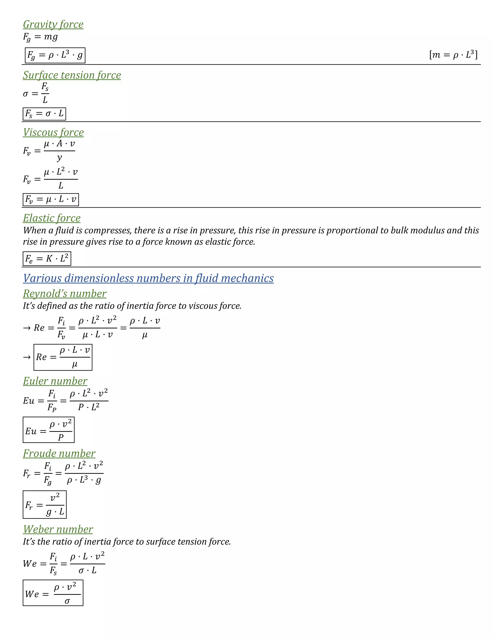 Gravity force
𝐹𝑔 = 𝑚𝑔
𝐹𝑔 = 𝜌 ⋅ 𝐿3
⋅ 𝑔 [𝑚 = 𝜌 ⋅ 𝐿3]
Surface tension force
𝜎 =
𝐹𝑠
𝐿
𝐹𝑠 = 𝜎 ⋅ 𝐿
Viscous force
𝐹𝑣 =
𝜇 ⋅ 𝐴 ⋅ 𝑣
𝑦
𝐹𝑣 =
𝜇 ⋅ 𝐿2
⋅ 𝑣
𝐿
𝐹𝑣 = 𝜇 ⋅ 𝐿 ⋅ 𝑣
Elastic force
When a fluid is compresses, there is a rise in pressure, this rise in pressure is proportional to bulk modulus and this
rise in pressure gives rise to a force known as elastic force.
𝐹𝑒 = 𝐾 ⋅ 𝐿2
Various dimensionless numbers in fluid mechanics
Reynold’s number
It’s defined as the ratio of inertia force to viscous force.
→ 𝑅𝑒 =
𝐹𝑖
𝐹𝑣
=
𝜌 ⋅ 𝐿2
⋅ 𝑣2
𝜇 ⋅ 𝐿 ⋅ 𝑣
=
𝜌 ⋅ 𝐿 ⋅ 𝑣
𝜇
→ 𝑅𝑒 =
𝜌 ⋅ 𝐿 ⋅ 𝑣
𝜇
Euler number
𝐸𝑢 =
𝐹𝑖
𝐹𝑃
=
𝜌 ⋅ 𝐿2
⋅ 𝑣2
𝑃 ⋅ 𝐿2
𝐸𝑢 =
𝜌 ⋅ 𝑣2
𝑃
Froude number
𝐹𝑟 =
𝐹𝑖
𝐹𝑔
=
𝜌 ⋅ 𝐿2
⋅ 𝑣2
𝜌 ⋅ 𝐿3 ⋅ 𝑔
𝐹𝑟 =
𝑣2
𝑔 ⋅ 𝐿
Weber number
It’s the ratio of inertia force to surface tension force.
𝑊𝑒 =
𝐹𝑖
𝐹𝑠
=
𝜌 ⋅ 𝐿 ⋅ 𝑣2
𝜎 ⋅ 𝐿
𝑊𝑒 =
𝜌 ⋅ 𝑣2
𝜎
 