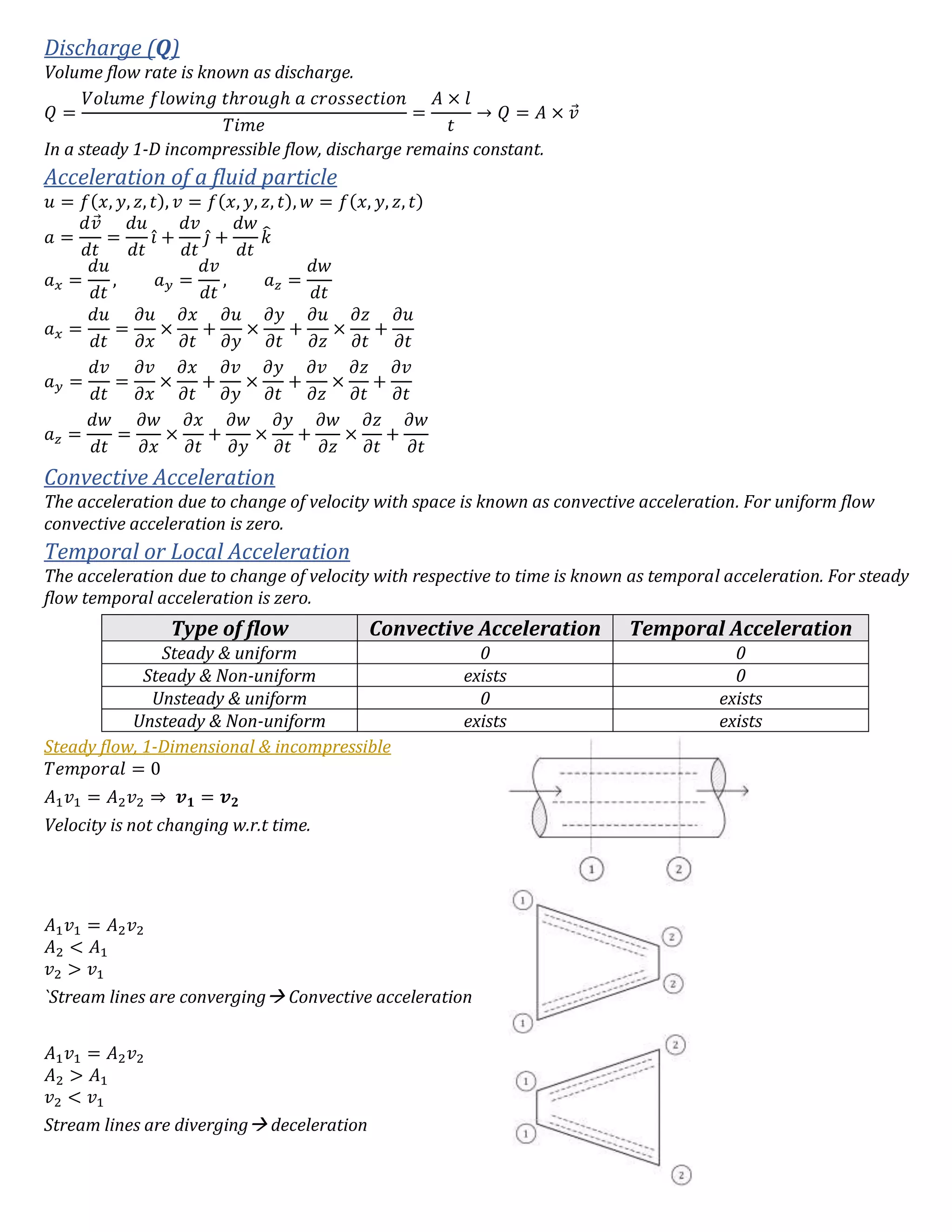 Discharge (Q)
Volume flow rate is known as discharge.
𝑄 =
𝑉𝑜𝑙𝑢𝑚𝑒 𝑓𝑙𝑜𝑤𝑖𝑛𝑔 𝑡ℎ𝑟𝑜𝑢𝑔ℎ 𝑎 𝑐𝑟𝑜𝑠𝑠𝑒𝑐𝑡𝑖𝑜𝑛
𝑇𝑖𝑚𝑒
=
𝐴 × 𝑙
𝑡
→ 𝑄 = 𝐴 × 𝑣⃗
In a steady 1-D incompressible flow, discharge remains constant.
Acceleration of a fluid particle
𝑢 = 𝑓(𝑥, 𝑦, 𝑧, 𝑡), 𝑣 = 𝑓(𝑥, 𝑦, 𝑧, 𝑡), 𝑤 = 𝑓(𝑥, 𝑦, 𝑧, 𝑡)
𝑎 =
𝑑𝑣⃗
𝑑𝑡
=
𝑑𝑢
𝑑𝑡
𝑖̂ +
𝑑𝑣
𝑑𝑡
𝑗̂ +
𝑑𝑤
𝑑𝑡
𝑘̂
𝑎 𝑥 =
𝑑𝑢
𝑑𝑡
, 𝑎 𝑦 =
𝑑𝑣
𝑑𝑡
, 𝑎 𝑧 =
𝑑𝑤
𝑑𝑡
𝑎 𝑥 =
𝑑𝑢
𝑑𝑡
=
𝜕𝑢
𝜕𝑥
×
𝜕𝑥
𝜕𝑡
+
𝜕𝑢
𝜕𝑦
×
𝜕𝑦
𝜕𝑡
+
𝜕𝑢
𝜕𝑧
×
𝜕𝑧
𝜕𝑡
+
𝜕𝑢
𝜕𝑡
𝑎 𝑦 =
𝑑𝑣
𝑑𝑡
=
𝜕𝑣
𝜕𝑥
×
𝜕𝑥
𝜕𝑡
+
𝜕𝑣
𝜕𝑦
×
𝜕𝑦
𝜕𝑡
+
𝜕𝑣
𝜕𝑧
×
𝜕𝑧
𝜕𝑡
+
𝜕𝑣
𝜕𝑡
𝑎 𝑧 =
𝑑𝑤
𝑑𝑡
=
𝜕𝑤
𝜕𝑥
×
𝜕𝑥
𝜕𝑡
+
𝜕𝑤
𝜕𝑦
×
𝜕𝑦
𝜕𝑡
+
𝜕𝑤
𝜕𝑧
×
𝜕𝑧
𝜕𝑡
+
𝜕𝑤
𝜕𝑡
Convective Acceleration
The acceleration due to change of velocity with space is known as convective acceleration. For uniform flow
convective acceleration is zero.
Temporal or Local Acceleration
The acceleration due to change of velocity with respective to time is known as temporal acceleration. For steady
flow temporal acceleration is zero.
Type of flow Convective Acceleration Temporal Acceleration
Steady & uniform 0 0
Steady & Non-uniform exists 0
Unsteady & uniform 0 exists
Unsteady & Non-uniform exists exists
Steady flow, 1-Dimensional & incompressible
𝑇𝑒𝑚𝑝𝑜𝑟𝑎𝑙 = 0
𝐴1 𝑣1 = 𝐴2 𝑣2 ⇒ 𝒗 𝟏 = 𝒗 𝟐
Velocity is not changing w.r.t time.
𝐴1 𝑣1 = 𝐴2 𝑣2
𝐴2 < 𝐴1
𝑣2 > 𝑣1
`Stream lines are converging Convective acceleration
𝐴1 𝑣1 = 𝐴2 𝑣2
𝐴2 > 𝐴1
𝑣2 < 𝑣1
Stream lines are diverging deceleration
 