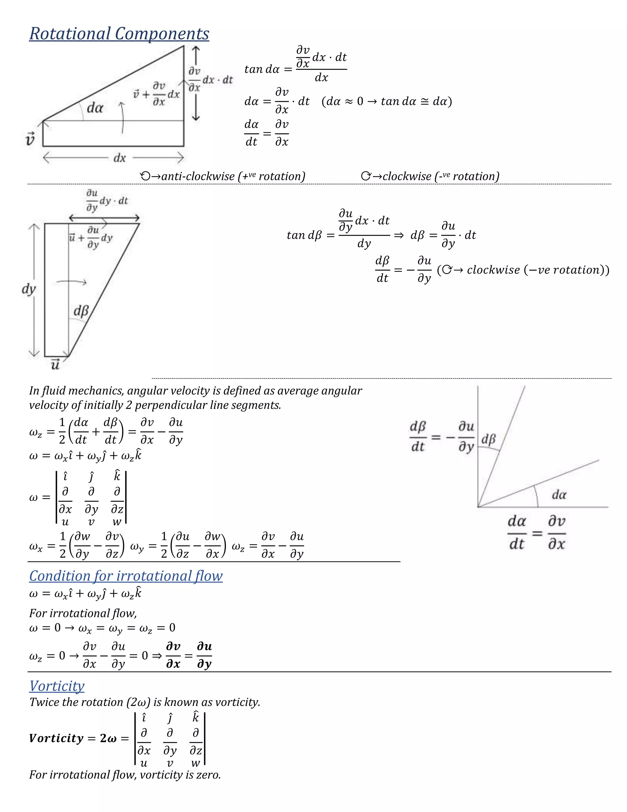 Rotational Components
𝑡𝑎𝑛 𝑑𝛼 =
𝜕𝑣
𝜕𝑥
𝑑𝑥 ⋅ 𝑑𝑡
𝑑𝑥
𝑑𝛼 =
𝜕𝑣
𝜕𝑥
⋅ 𝑑𝑡 (𝑑𝛼 ≈ 0 → 𝑡𝑎𝑛 𝑑𝛼 ≅ 𝑑𝛼)
𝑑𝛼
𝑑𝑡
=
𝜕𝑣
𝜕𝑥
⟲→anti-clockwise (+ve rotation) ⟳→clockwise (-ve rotation)
𝑡𝑎𝑛 𝑑𝛽 =
𝜕𝑢
𝜕𝑦
𝑑𝑥 ⋅ 𝑑𝑡
𝑑𝑦
⇒ 𝑑𝛽 =
𝜕𝑢
𝜕𝑦
⋅ 𝑑𝑡
𝑑𝛽
𝑑𝑡
= −
𝜕𝑢
𝜕𝑦
(⟳→ 𝑐𝑙𝑜𝑐𝑘𝑤𝑖𝑠𝑒 (−𝑣𝑒 𝑟𝑜𝑡𝑎𝑡𝑖𝑜𝑛))
In fluid mechanics, angular velocity is defined as average angular
velocity of initially 2 perpendicular line segments.
𝜔 𝑧 =
1
2
(
𝑑𝛼
𝑑𝑡
+
𝑑𝛽
𝑑𝑡
) =
𝜕𝑣
𝜕𝑥
−
𝜕𝑢
𝜕𝑦
𝜔 = 𝜔 𝑥 𝑖̂ + 𝜔 𝑦 𝑗̂ + 𝜔 𝑧 𝑘̂
𝜔 = |
𝑖̂ 𝑗̂ 𝑘̂
𝜕
𝜕𝑥
𝜕
𝜕𝑦
𝜕
𝜕𝑧
𝑢 𝑣 𝑤
|
𝜔 𝑥 =
1
2
(
𝜕𝑤
𝜕𝑦
−
𝜕𝑣
𝜕𝑧
) 𝜔 𝑦 =
1
2
(
𝜕𝑢
𝜕𝑧
−
𝜕𝑤
𝜕𝑥
) 𝜔 𝑧 =
𝜕𝑣
𝜕𝑥
−
𝜕𝑢
𝜕𝑦
Condition for irrotational flow
𝜔 = 𝜔 𝑥 𝑖̂ + 𝜔 𝑦 𝑗̂ + 𝜔 𝑧 𝑘̂
For irrotational flow,
𝜔 = 0 → 𝜔 𝑥 = 𝜔 𝑦 = 𝜔 𝑧 = 0
𝜔 𝑧 = 0 →
𝜕𝑣
𝜕𝑥
−
𝜕𝑢
𝜕𝑦
= 0 ⇒
𝝏𝒗
𝝏𝒙
=
𝝏𝒖
𝝏𝒚
Vorticity
Twice the rotation (2ω) is known as vorticity.
𝑽𝒐𝒓𝒕𝒊𝒄𝒊𝒕𝒚 = 𝟐𝝎 = |
𝑖̂ 𝑗̂ 𝑘̂
𝜕
𝜕𝑥
𝜕
𝜕𝑦
𝜕
𝜕𝑧
𝑢 𝑣 𝑤
|
For irrotational flow, vorticity is zero.
 