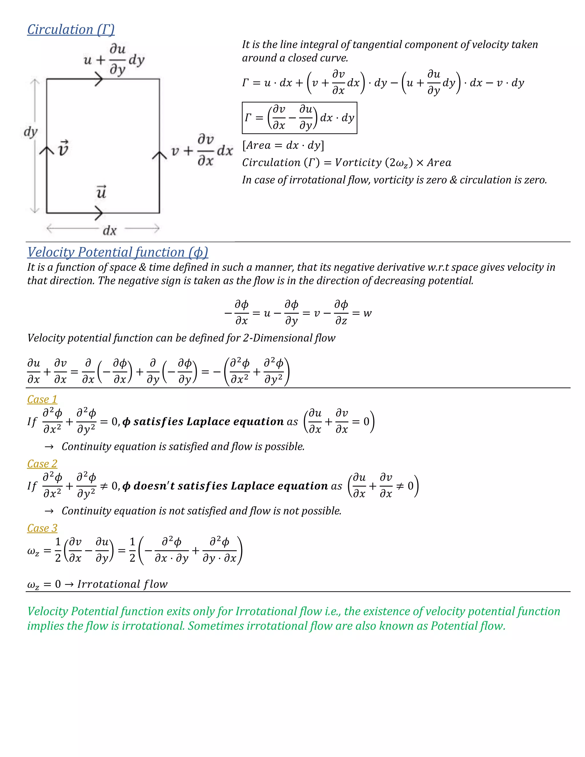 Circulation (Γ)
It is the line integral of tangential component of velocity taken
around a closed curve.
𝛤 = 𝑢 ⋅ 𝑑𝑥 + (𝑣 +
𝜕𝑣
𝜕𝑥
𝑑𝑥) ⋅ 𝑑𝑦 − (𝑢 +
𝜕𝑢
𝜕𝑦
𝑑𝑦) ⋅ 𝑑𝑥 − 𝑣 ⋅ 𝑑𝑦
𝛤 = (
𝜕𝑣
𝜕𝑥
−
𝜕𝑢
𝜕𝑦
) 𝑑𝑥 ⋅ 𝑑𝑦
[𝐴𝑟𝑒𝑎 = 𝑑𝑥 ⋅ 𝑑𝑦]
𝐶𝑖𝑟𝑐𝑢𝑙𝑎𝑡𝑖𝑜𝑛 (𝛤) = 𝑉𝑜𝑟𝑡𝑖𝑐𝑖𝑡𝑦 (2𝜔 𝑧) × 𝐴𝑟𝑒𝑎
In case of irrotational flow, vorticity is zero & circulation is zero.
Velocity Potential function (ϕ)
It is a function of space & time defined in such a manner, that its negative derivative w.r.t space gives velocity in
that direction. The negative sign is taken as the flow is in the direction of decreasing potential.
−
𝜕𝜙
𝜕𝑥
= 𝑢 −
𝜕𝜙
𝜕𝑦
= 𝑣 −
𝜕𝜙
𝜕𝑧
= 𝑤
Velocity potential function can be defined for 2-Dimensional flow
𝜕𝑢
𝜕𝑥
+
𝜕𝑣
𝜕𝑥
=
𝜕
𝜕𝑥
(−
𝜕𝜙
𝜕𝑥
) +
𝜕
𝜕𝑦
(−
𝜕𝜙
𝜕𝑦
) = − (
𝜕2
𝜙
𝜕𝑥2
+
𝜕2
𝜙
𝜕𝑦2
)
Case 1
𝐼𝑓
𝜕2
𝜙
𝜕𝑥2
+
𝜕2
𝜙
𝜕𝑦2
= 0, 𝝓 𝒔𝒂𝒕𝒊𝒔𝒇𝒊𝒆𝒔 𝑳𝒂𝒑𝒍𝒂𝒄𝒆 𝒆𝒒𝒖𝒂𝒕𝒊𝒐𝒏 𝑎𝑠 (
𝜕𝑢
𝜕𝑥
+
𝜕𝑣
𝜕𝑥
= 0)
→ Continuity equation is satisfied and flow is possible.
Case 2
𝐼𝑓
𝜕2
𝜙
𝜕𝑥2
+
𝜕2
𝜙
𝜕𝑦2
≠ 0, 𝝓 𝒅𝒐𝒆𝒔𝒏′
𝒕 𝒔𝒂𝒕𝒊𝒔𝒇𝒊𝒆𝒔 𝑳𝒂𝒑𝒍𝒂𝒄𝒆 𝒆𝒒𝒖𝒂𝒕𝒊𝒐𝒏 𝑎𝑠 (
𝜕𝑢
𝜕𝑥
+
𝜕𝑣
𝜕𝑥
≠ 0)
→ Continuity equation is not satisfied and flow is not possible.
Case 3
𝜔 𝑧 =
1
2
(
𝜕𝑣
𝜕𝑥
−
𝜕𝑢
𝜕𝑦
) =
1
2
(−
𝜕2
𝜙
𝜕𝑥 ⋅ 𝜕𝑦
+
𝜕2
𝜙
𝜕𝑦 ⋅ 𝜕𝑥
)
𝜔 𝑧 = 0 → 𝐼𝑟𝑟𝑜𝑡𝑎𝑡𝑖𝑜𝑛𝑎𝑙 𝑓𝑙𝑜𝑤
Velocity Potential function exits only for Irrotational flow i.e., the existence of velocity potential function
implies the flow is irrotational. Sometimes irrotational flow are also known as Potential flow.
 