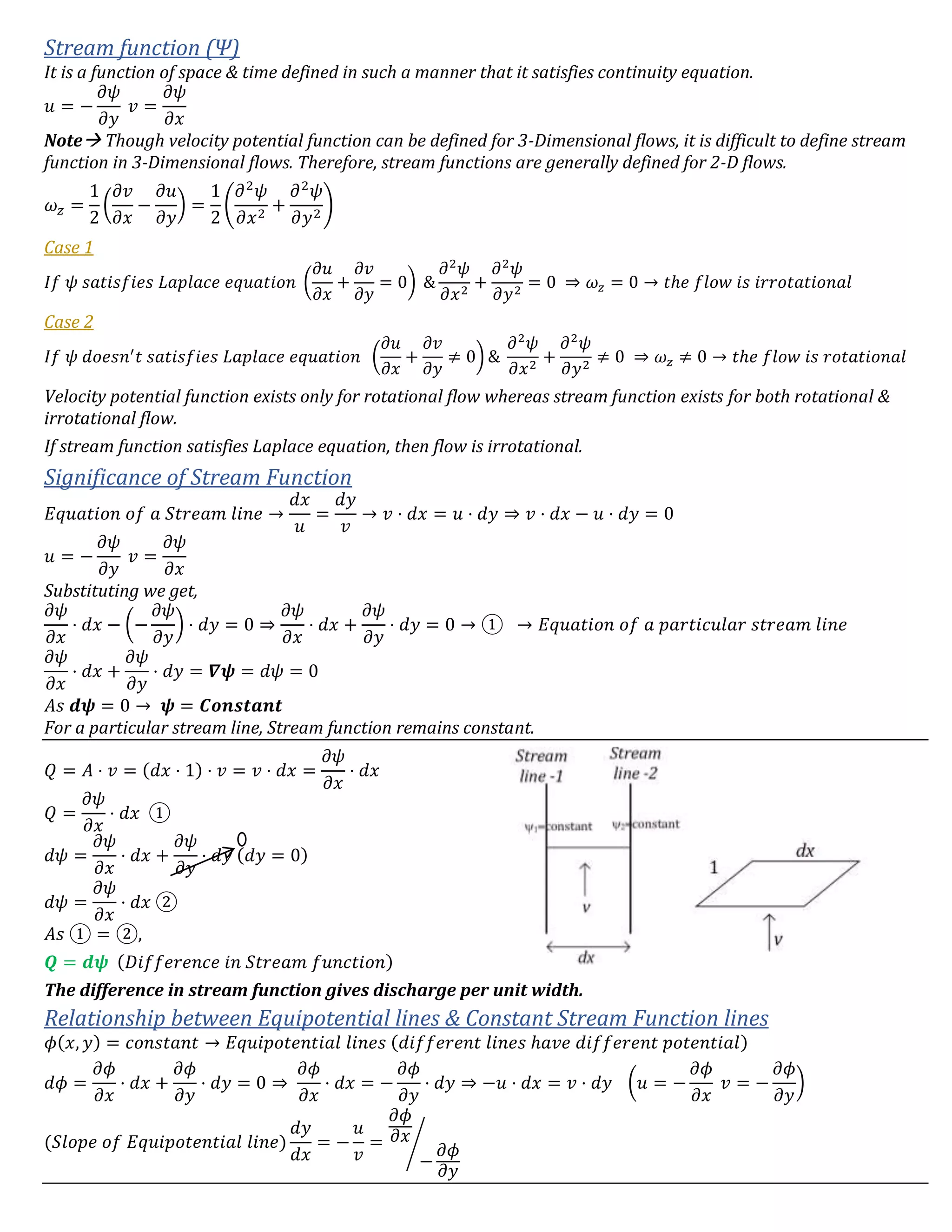 Stream function (Ψ)
It is a function of space & time defined in such a manner that it satisfies continuity equation.
𝑢 = −
𝜕𝜓
𝜕𝑦
𝑣 =
𝜕𝜓
𝜕𝑥
Note Though velocity potential function can be defined for 3-Dimensional flows, it is difficult to define stream
function in 3-Dimensional flows. Therefore, stream functions are generally defined for 2-D flows.
𝜔 𝑧 =
1
2
(
𝜕𝑣
𝜕𝑥
−
𝜕𝑢
𝜕𝑦
) =
1
2
(
𝜕2
𝜓
𝜕𝑥2
+
𝜕2
𝜓
𝜕𝑦2
)
Case 1
𝐼𝑓 𝜓 𝑠𝑎𝑡𝑖𝑠𝑓𝑖𝑒𝑠 𝐿𝑎𝑝𝑙𝑎𝑐𝑒 𝑒𝑞𝑢𝑎𝑡𝑖𝑜𝑛 (
𝜕𝑢
𝜕𝑥
+
𝜕𝑣
𝜕𝑦
= 0) &
𝜕2
𝜓
𝜕𝑥2
+
𝜕2
𝜓
𝜕𝑦2
= 0 ⇒ 𝜔𝑧 = 0 → 𝑡ℎ𝑒 𝑓𝑙𝑜𝑤 𝑖𝑠 𝑖𝑟𝑟𝑜𝑡𝑎𝑡𝑖𝑜𝑛𝑎𝑙
Case 2
𝐼𝑓 𝜓 𝑑𝑜𝑒𝑠𝑛′
𝑡 𝑠𝑎𝑡𝑖𝑠𝑓𝑖𝑒𝑠 𝐿𝑎𝑝𝑙𝑎𝑐𝑒 𝑒𝑞𝑢𝑎𝑡𝑖𝑜𝑛 (
𝜕𝑢
𝜕𝑥
+
𝜕𝑣
𝜕𝑦
≠ 0) &
𝜕2
𝜓
𝜕𝑥2
+
𝜕2
𝜓
𝜕𝑦2
≠ 0 ⇒ 𝜔𝑧 ≠ 0 → 𝑡ℎ𝑒 𝑓𝑙𝑜𝑤 𝑖𝑠 𝑟𝑜𝑡𝑎𝑡𝑖𝑜𝑛𝑎𝑙
Velocity potential function exists only for rotational flow whereas stream function exists for both rotational &
irrotational flow.
If stream function satisfies Laplace equation, then flow is irrotational.
Significance of Stream Function
𝐸𝑞𝑢𝑎𝑡𝑖𝑜𝑛 𝑜𝑓 𝑎 𝑆𝑡𝑟𝑒𝑎𝑚 𝑙𝑖𝑛𝑒 →
𝑑𝑥
𝑢
=
𝑑𝑦
𝑣
→ 𝑣 ⋅ 𝑑𝑥 = 𝑢 ⋅ 𝑑𝑦 ⇒ 𝑣 ⋅ 𝑑𝑥 − 𝑢 ⋅ 𝑑𝑦 = 0
𝑢 = −
𝜕𝜓
𝜕𝑦
𝑣 =
𝜕𝜓
𝜕𝑥
Substituting we get,
𝜕𝜓
𝜕𝑥
⋅ 𝑑𝑥 − (−
𝜕𝜓
𝜕𝑦
) ⋅ 𝑑𝑦 = 0 ⇒
𝜕𝜓
𝜕𝑥
⋅ 𝑑𝑥 +
𝜕𝜓
𝜕𝑦
⋅ 𝑑𝑦 = 0 → ① → 𝐸𝑞𝑢𝑎𝑡𝑖𝑜𝑛 𝑜𝑓 𝑎 𝑝𝑎𝑟𝑡𝑖𝑐𝑢𝑙𝑎𝑟 𝑠𝑡𝑟𝑒𝑎𝑚 𝑙𝑖𝑛𝑒
𝜕𝜓
𝜕𝑥
⋅ 𝑑𝑥 +
𝜕𝜓
𝜕𝑦
⋅ 𝑑𝑦 = 𝜵𝝍 = 𝑑𝜓 = 0
𝐴𝑠 𝒅𝝍 = 0 → 𝝍 = 𝑪𝒐𝒏𝒔𝒕𝒂𝒏𝒕
For a particular stream line, Stream function remains constant.
𝑄 = 𝐴 ⋅ 𝑣 = (𝑑𝑥 ⋅ 1) ⋅ 𝑣 = 𝑣 ⋅ 𝑑𝑥 =
𝜕𝜓
𝜕𝑥
⋅ 𝑑𝑥
𝑄 =
𝜕𝜓
𝜕𝑥
⋅ 𝑑𝑥 ①
𝑑𝜓 =
𝜕𝜓
𝜕𝑥
⋅ 𝑑𝑥 +
𝜕𝜓
𝜕𝑦
⋅ 𝑑𝑦 (𝑑𝑦 = 0)
𝑑𝜓 =
𝜕𝜓
𝜕𝑥
⋅ 𝑑𝑥 ②
𝐴𝑠 ① = ②,
𝑸 = 𝒅𝝍 (𝐷𝑖𝑓𝑓𝑒𝑟𝑒𝑛𝑐𝑒 𝑖𝑛 𝑆𝑡𝑟𝑒𝑎𝑚 𝑓𝑢𝑛𝑐𝑡𝑖𝑜𝑛)
The difference in stream function gives discharge per unit width.
Relationship between Equipotential lines & Constant Stream Function lines
𝜙(𝑥, 𝑦) = 𝑐𝑜𝑛𝑠𝑡𝑎𝑛𝑡 → 𝐸𝑞𝑢𝑖𝑝𝑜𝑡𝑒𝑛𝑡𝑖𝑎𝑙 𝑙𝑖𝑛𝑒𝑠 (𝑑𝑖𝑓𝑓𝑒𝑟𝑒𝑛𝑡 𝑙𝑖𝑛𝑒𝑠 ℎ𝑎𝑣𝑒 𝑑𝑖𝑓𝑓𝑒𝑟𝑒𝑛𝑡 𝑝𝑜𝑡𝑒𝑛𝑡𝑖𝑎𝑙)
𝑑𝜙 =
𝜕𝜙
𝜕𝑥
⋅ 𝑑𝑥 +
𝜕𝜙
𝜕𝑦
⋅ 𝑑𝑦 = 0 ⇒
𝜕𝜙
𝜕𝑥
⋅ 𝑑𝑥 = −
𝜕𝜙
𝜕𝑦
⋅ 𝑑𝑦 ⇒ −𝑢 ⋅ 𝑑𝑥 = 𝑣 ⋅ 𝑑𝑦 (𝑢 = −
𝜕𝜙
𝜕𝑥
𝑣 = −
𝜕𝜙
𝜕𝑦
)
(𝑆𝑙𝑜𝑝𝑒 𝑜𝑓 𝐸𝑞𝑢𝑖𝑝𝑜𝑡𝑒𝑛𝑡𝑖𝑎𝑙 𝑙𝑖𝑛𝑒)
𝑑𝑦
𝑑𝑥
= −
𝑢
𝑣
=
𝜕𝜙
𝜕𝑥
−
𝜕𝜙
𝜕𝑦
⁄
 