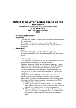 1
Notes For the Level 1 Lecture Course in Fluid
Mechanics
Department of Civil Engineering, University of Tikrit.
FLUID MECHANICS
Ass. Proff. Yaseen Ali Salih
2016
1. Contents of the module
2. Objectives:
o The course will introduce fluid mechanics and establish its relevance in
civil engineering.
o Develop the fundamental principles underlying the subject.
o Demonstrate how these are used for the design of simple hydraulic
components.
3. Consists of:
o Lectures:
30 Classes presenting the concepts, theory and application.
Worked examples will also be given to demonstrate how the theory is
applied.
o
o Laboratories: 1 x 3 hours
These laboratory sessions examine how well the theoretical analysis of
fluid dynamics describes what we observe in practice.
During the laboratory you will take measurements and draw various
graphs according to the details on the laboratory sheets. These graphs
can be compared with those obtained from theoretical analysis.
You will be expected to draw conclusions as to the validity of the
theory based on the results you have obtained and the experimental
procedure.
After you have completed the two laboratories you should have
obtained a greater understanding as to how the theory relates to
practice, what parameters are important in analysis of fluid and where
theoretical predictions and experimental measurements may differ.
The two laboratories sessions are:
1. Impact of jets on various shaped surfaces - a jet of water is
fired at a target and is deflected in various directions. This is an
example of the application of the momentum equation.
2. The rectangular weir - the weir is used as a flow measuring
device. Its accuracy is investigated. This is an example of how
the Bernoulli (energy) equation is applied to analyses fluid
flow.
 