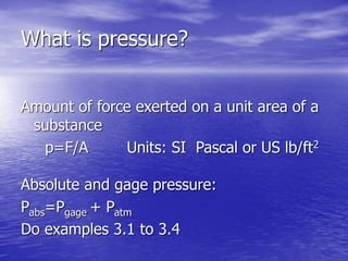 What is pressure?
Amount of force exerted on a unit area of a
substance
p=F/A Units: SI Pascal or US lb/ft2
Absolute and gage pressure:
Pabs=Pgage + Patm
Do examples 3.1 to 3.4
 
