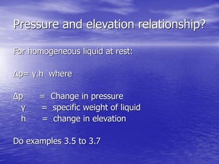 Pressure and elevation relationship?
For homogeneous liquid at rest:
Δp= γ.h where
Δp = Change in pressure
γ = specific weight of liquid
h = change in elevation
Do examples 3.5 to 3.7
 