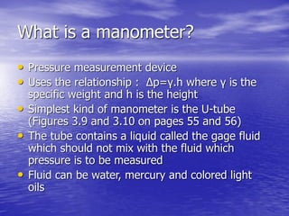 What is a manometer?
• Pressure measurement device
• Uses the relationship : Δp=γ.h where γ is the
specific weight and h is the height
• Simplest kind of manometer is the U-tube
(Figures 3.9 and 3.10 on pages 55 and 56)
• The tube contains a liquid called the gage fluid
which should not mix with the fluid which
pressure is to be measured
• Fluid can be water, mercury and colored light
oils
 