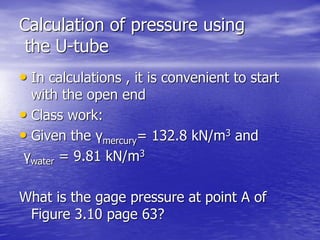 Calculation of pressure using
the U-tube
• In calculations , it is convenient to start
with the open end
• Class work:
• Given the γmercury= 132.8 kN/m3 and
γwater = 9.81 kN/m3
What is the gage pressure at point A of
Figure 3.10 page 63?
 