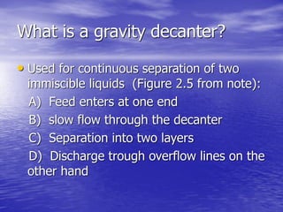What is a gravity decanter?
• Used for continuous separation of two
immiscible liquids (Figure 2.5 from note):
A) Feed enters at one end
B) slow flow through the decanter
C) Separation into two layers
D) Discharge trough overflow lines on the
other hand
 