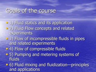 Goals of the course
• 1) Fluid statics and its application
• 2) Fluid Flow concepts and related
experiments
• 3) Flow of incompressible fluids in pipes
and related experiments
• 4) Flow of compressible fluids
• 5) Pumping and metering systems of
fluids
• 6) Fluid mixing and fluidization—principles
and applications
 