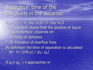 Separation time of the
two fluids in the decanter
ZA1= [ZA2 – ZT (ρB/ ρA)]/ [1- (ρB/ ρA)]
This equation shows that the position of liquid-
liquid interface depends on:
A) Ratio of densities
B) Elevation of overflow lines
By definition the time of separation is calculated
by: t= (100.μ) / (ρA- ρB)
If ρA≈ ρB → t approaches ∞
 