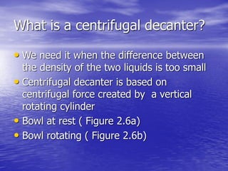 What is a centrifugal decanter?
• We need it when the difference between
the density of the two liquids is too small
• Centrifugal decanter is based on
centrifugal force created by a vertical
rotating cylinder
• Bowl at rest ( Figure 2.6a)
• Bowl rotating ( Figure 2.6b)
 