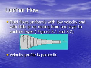 Laminar Flow
• Fluid flows uniformly with low velocity and
with little or no mixing from one layer to
another layer ( Figures 8.1 and 8.2)
• Velocity profile is parabolic
 