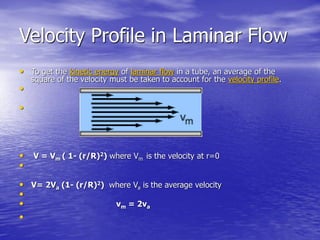 Velocity Profile in Laminar Flow
• To get the kinetic energy of laminar flow in a tube, an average of the
square of the velocity must be taken to account for the velocity profile.
•
•
• V = Vm ( 1- (r/R)2) where Vm is the velocity at r=0
•
• V= 2Va (1- (r/R)2) where Va is the average velocity
•
• vm = 2va
•
 
