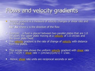 Flows and velocity gradients
• Velocity gradient is a measure of velocity changes or shear rate and
is defined as:
Δv/ Δy where y is the direction of the flow
• Example: a fluid is placed between two parallel plates that are 1.0
cm apart, the upper plate moving at a velocity of 1.0 cm/sec and
the lower plate fixed.
• The velocity gradient is the rate of change of velocity with distance
from the plates.
• This simple case shows the uniform velocity gradient with shear rate
(v1 - v2)/h = shear rate = (cm/sec)/(cm/1) = 1/sec.
• Hence, shear rate units are reciprocal seconds or sec-1
 