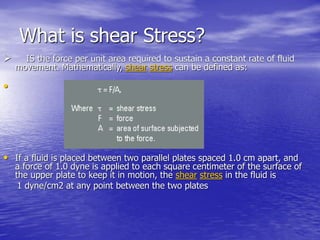 What is shear Stress?
 IS the force per unit area required to sustain a constant rate of fluid
movement. Mathematically, shear stress can be defined as:
•
• If a fluid is placed between two parallel plates spaced 1.0 cm apart, and
a force of 1.0 dyne is applied to each square centimeter of the surface of
the upper plate to keep it in motion, the shear stress in the fluid is
1 dyne/cm2 at any point between the two plates
 