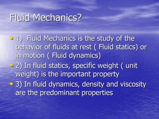 Fluid Mechanics?
• 1) Fluid Mechanics is the study of the
behavior of fluids at rest ( Fluid statics) or
in motion ( Fluid dynamics)
• 2) In fluid statics, specific weight ( unit
weight) is the important property
• 3) In fluid dynamics, density and viscosity
are the predominant properties
 
