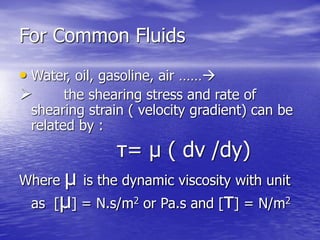 For Common Fluids
• Water, oil, gasoline, air ……
 the shearing stress and rate of
shearing strain ( velocity gradient) can be
related by :
τ= μ ( dv /dy)
Where μ is the dynamic viscosity with unit
as [μ] = N.s/m2 or Pa.s and [τ] = N/m2
 