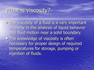 What is viscosity?
• The viscosity of a fluid is a very important
property in the analysis of liquid behavior
and fluid motion near a solid boundary.
• The knowledge of viscosity is often
necessary for proper design of required
temperatures for storage, pumping or
injection of fluids.
 