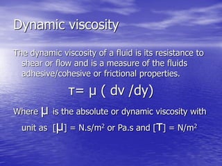 Dynamic viscosity
The dynamic viscosity of a fluid is its resistance to
shear or flow and is a measure of the fluids
adhesive/cohesive or frictional properties.
τ= μ ( dv /dy)
Where μ is the absolute or dynamic viscosity with
unit as [μ] = N.s/m2 or Pa.s and [τ] = N/m2
 