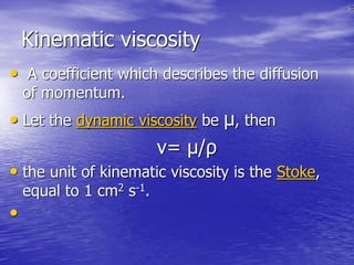 Kinematic viscosity
• A coefficient which describes the diffusion
of momentum.
• Let the dynamic viscosity be μ, then
ν= μ/ρ
• the unit of kinematic viscosity is the Stoke,
equal to 1 cm2 s-1.
•
 