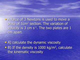• A force of 3 Newtons is used to move a
plate of 1cm2 section. The variation of
velocity is 3 cm s-1. The two plates are 1
cm apart.
• A) calculate the dynamic viscosity
• B) If the density is 1000 kg/m3, calculate
the kinematic viscosity
 