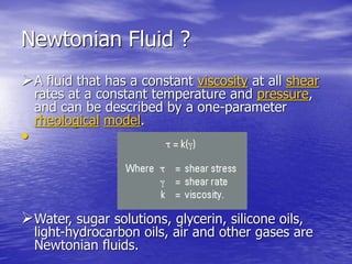 Newtonian Fluid ?
A fluid that has a constant viscosity at all shear
rates at a constant temperature and pressure,
and can be described by a one-parameter
rheological model.
•
Water, sugar solutions, glycerin, silicone oils,
light-hydrocarbon oils, air and other gases are
Newtonian fluids.
 
