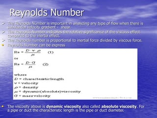 Reynolds Number
 The Reynolds Number is important in analyzing any type of flow when there is
substantial velocity gradient - shear.
 The Reynolds Number indicates the relative significance of the viscous effect
compared to the inertia effect.
 The Reynolds number is proportional to inertial force divided by viscous force.
• Reynolds Number can be express
• The viscosity above is dynamic viscosity also called absolute viscosity. For
a pipe or duct the characteristic length is the pipe or duct diameter.
 