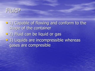 Fluid?
• 1) Capable of flowing and conform to the
shape of the container
• 2) Fluid can be liquid or gas
• 3) Liquids are incompressible whereas
gases are compresible
 