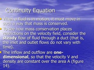 Continuity Equation
• When a fluid is in motion, it must move in
such a way that mass is conserved.
• To see how mass conservation places
restrictions on the velocity field, consider the
steady flow of fluid through a duct (that is,
the inlet and outlet flows do not vary with
time).
• The inflow and outflow are one-
dimensional, so that the velocity V and
density are constant over the area A (figure
14).
 