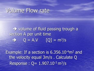 Volume Flow rate
 volume of fluid passing trough a
section A per unit time
 Q = A.V [Q] = m3/s
Example: If a section is 6.356.10-4m2 and
the velocity equal 3m/s . Calculate Q
Response : Q= 1.907.10-3 m3/s
 