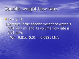 Specific weight flow rate
• W = γ. Q
Example: If the specific weight of water is
9.81 kN / m3 and its volume flow rate is
0.01 m3/s
W= 9.81x 0.01 = 0.0981 kN/s
 