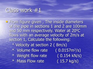 Class work #1
• From figure given , The inside diameters
of the pipe in sections 1 and 2 are 100mm
and 50 mm respectively. Water at 200C
flows with an average velocity of 2m/s at
section 1, Calculate the following:
* Velocity at section 2 ( 8m/s)
* Volume flow rate ( 0.0157m3/s)
* Weight flow rate ( 0.154 kN/s)
* Mass Flow rate ( 15.7 kg/s)
 