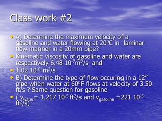 Class work #2
• A) Determine the maximum velocity of a
gasoline and water flowing at 200C in laminar
flow manner in a 20mm pipe?
• Kinematic viscosity of gasoline and water are
respectively 6.48 10-7m2/s and
• 1.02 10-6 m2/s
• B) Determine the type of flow occuring in a 12”
pipe when water at 600F flows at velocity of 3.50
ft/s ? Same question for gasoline
• ( νwater= 1.217 10-5 ft2/s and νgasoline =221 10-5
ft2/s)
 