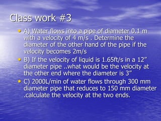 Class work #3
• A) Water flows into a pipe of diameter 0.1 m
with a velocity of 4 m/s . Determine the
diameter of the other hand of the pipe if the
velocity becomes 2m/s
• B) If the velocity of liquid is 1.65ft/s in a 12”
diameter pipe ..what would be the velocity at
the other end where the diameter is 3”
• C) 2000L/min of water flows through 300 mm
diameter pipe that reduces to 150 mm diameter
.calculate the velocity at the two ends.
 