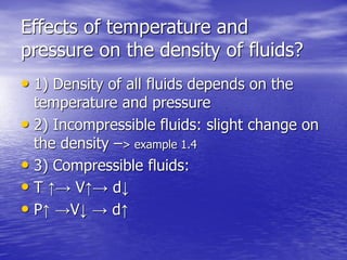 Effects of temperature and
pressure on the density of fluids?
• 1) Density of all fluids depends on the
temperature and pressure
• 2) Incompressible fluids: slight change on
the density –> example 1.4
• 3) Compressible fluids:
• T ↑→ V↑→ d↓
• P↑ →V↓ → d↑
 