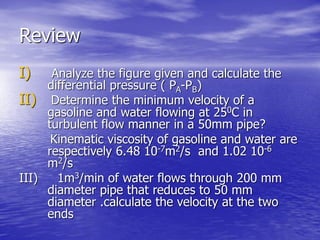 Review
I) Analyze the figure given and calculate the
differential pressure ( PA-PB)
II) Determine the minimum velocity of a
gasoline and water flowing at 250C in
turbulent flow manner in a 50mm pipe?
Kinematic viscosity of gasoline and water are
respectively 6.48 10-7m2/s and 1.02 10-6
m2/s
III) 1m3/min of water flows through 200 mm
diameter pipe that reduces to 50 mm
diameter .calculate the velocity at the two
ends
 